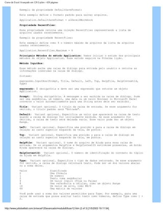 Curso de Excel Avançado em 120 Lições - 420 páginas
Exemplo da propriedade DefaultSaveFormat:
Este exemplo define o formato padrão para salvar arquivos.
Application.DefaultSaveFormat = xlExcel4Workbook
Propriedade RecentFiles:
Essa propriedade retorna uma coleção RecentFiles representando a lista de
arquivos usados recentemente.
Exemplo da propriedade RecentFiles:
Este exemplo define como 6 o número máximo de arquivos da lista de arquivos
usados recentemente.
Application.RecentFiles.Maximum = 6
Principais Métodos do método Application: Vamos iniciar o estudo dos principais
métodos do objeto Application. Esse estudo seguirá na Próxima lição.
Método InputBox:
Esse método exibe uma caixa de diálogo para entrada pelo usuário e retorna as
informações inseridas na caixa de diálogo.
Sintaxe:
expressão.InputBox(Prompt, Title, Default, Left, Top, HelpFile, HelpContextId,
Type)
expressão: É obrigatória e deve ser uma expressão que retorne um objeto
Application.
Prompt: String obrigatória. A mensagem a ser exibida na caixa de diálogo. Pode
ser uma seqüência, um número, uma data ou um valor Boolean (o Microsoft Excel
converte o valor automaticamente para uma String antes dele ser exibido).
Title: Variant opcional. O título da caixa de entrada. Se esse argumento for
omitido, o título padrão será "Entrada".
Default: Variant opcional. Especifica um valor que aparecerá na caixa de texto
quando a caixa de diálogo for inicialmente exibida. Se esse argumento for
omitido, a caixa de texto será deixada vazia. Esse valor pode ser um objeto
Range.
Left: Variant opcional. Especifica uma posição x para a caixa de diálogo em
relação ao canto superior esquerdo da tela, em pontos.
Top: Variant opcional. Especifica uma posição y para a caixa de diálogo em
relação ao canto superior esquerdo da tela, em pontos.
HelpFile: Variant opcional. O nome do arquivo de Ajuda para essa caixa de
entrada. Se os argumentos HelpFile e HelpContextID estiverem presentes, um botão
Ajuda aparecerá na caixa de diálogo.
HelpContextId: Variant opcional. O número de identificação do contexto do tópico
da Ajuda em HelpFile.
Type: Variant opcional. Especifica o tipo de dados retornado. Se esse argumento
for omitido, a caixa de diálogo retornará texto. Pode ser um dos valores abaixo
ou a soma deles.
Valor Significado
0 Uma fórmula
1 Um número
2 Texto (uma seqüência)
4 Um valor lógico (True ou False)
8 Uma referência a células, como um objeto Range
16 Um valor de erro, como #N/D
64 Uma matriz de valores
Você pode usar a soma dos valores permitidos para Type. Por exemplo, para uma
caixa de entrada que possa aceitar tanto texto como números, defina Type como 1 +
2.
http://www.juliobattisti.com.br/excel120avancado/modulo6/licao12.htm (2 of 3) [1/5/2003 19:11:54]
 