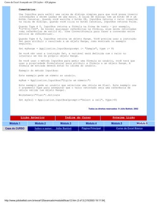 Curso de Excel Avançado em 120 Lições - 420 páginas
Comentários:
Use InputBox para exibir uma caixa de diálogo simples para que você possa inserir
informações a serem usadas em uma macro. A caixa de diálogo tem um botão OK e um
botão Cancelar. Quando você escolhe o botão OK, InputBox retorna o valor inserido
na caixa de diálogo. Quando você clica no botão Cancelar, InputBox retorna False.
Quando Type é 0, InputBox retorna a fórmula na forma de texto — por exemplo,
"=2*PI()/360". Se houver quaisquer referências na fórmula, elas serão retornadas
como referências de estilo A1. (Use ConvertFormula para fazer a conversão entre
estilos de referências).
Quando Type é 8, InputBox retorna um objeto Range. Você precisa usar a instrução
Set para atribuir o resultado a um objeto Range, como mostrado no exemplo
seguinte.
Set myRange = Application.InputBox(prompt := "Sample", type := 8)
Se você não usar a instrução Set, a variável será definida com o valor no
intervalo em vez do próprio objeto Range.
Se você usar o método InputBox para pedir uma fórmula ao usuário, você terá que
usar a propriedade FormulaLocal para atribuir a fórmula a um objeto Range. A
fórmula de entrada deverá estar no idioma do usuário.
Exemplo do método InputBox:
Este exemplo pede um número ao usuário.
myNum = Application.InputBox("Digite um número:")
Este exemplo pede ao usuário que selecione uma célula em Plan1. Este exemplo usa
o argumento Type para assegurar que o valor retornado seja uma referência de
célula válida (um objeto Range).
Worksheets("Plan1").Activate
Set myCell = Application.InputBox(prompt:="Select a cell", Type:=8)
Todos os direitos reservados: ® Júlio Battisti, 2002
Lição Anterior Índice do Curso Próxima Lição
Módulo 1 Módulo 2 Módulo 3 Módulo 4 Módulo 5 Módulo 6
Capa do CURSO Sobre o autor: Júlio Battisti Página Principal Curso de Excel Básico
http://www.juliobattisti.com.br/excel120avancado/modulo6/licao12.htm (3 of 3) [1/5/2003 19:11:54]
 