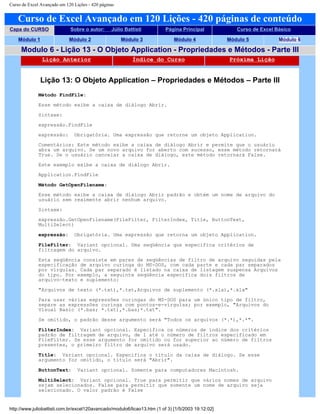 Curso de Excel Avançado em 120 Lições - 420 páginas
Curso de Excel Avançado em 120 Lições - 420 páginas de conteúdo
Capa do CURSO Sobre o autor: Júlio Battisti Página Principal Curso de Excel Básico
Módulo 1 Módulo 2 Módulo 3 Módulo 4 Módulo 5 Módulo 6
Modulo 6 - Lição 13 - O Objeto Application - Propriedades e Métodos - Parte III
Lição Anterior Índice do Curso Próxima Lição
Lição 13: O Objeto Application – Propriedades e Métodos – Parte III
Método FindFile:
Esse método exibe a caixa de diálogo Abrir.
Sintaxe:
expressão.FindFile
expressão: Obrigatória. Uma expressão que retorne um objeto Application.
Comentários: Este método exibe a caixa de diálogo Abrir e permite que o usuário
abra um arquivo. Se um novo arquivo for aberto com sucesso, esse método retornará
True. Se o usuário cancelar a caixa de diálogo, este método retornará False.
Este exemplo exibe a caixa de diálogo Abrir.
Application.FindFile
Método GetOpenFilename:
Esse método exibe a caixa de diálogo Abrir padrão e obtém um nome de arquivo do
usuário sem realmente abrir nenhum arquivo.
Sintaxe:
expressão.GetOpenFilename(FileFilter, FilterIndex, Title, ButtonText,
MultiSelect)
expressão: Obrigatória. Uma expressão que retorna um objeto Application.
FileFilter: Variant opcional. Uma seqüência que especifica critérios de
filtragem do arquivo.
Esta seqüência consiste em pares de seqüências de filtro de arquivo seguidas pela
especificação de arquivo curinga do MS-DOS, com cada parte e cada par separados
por vírgulas. Cada par separado é listado na caixa de listagem suspensa Arquivos
do tipo. Por exemplo, a seguinte seqüência especifica dois filtros de
arquivo—texto e suplemento:
"Arquivos de texto (*.txt),*.txt,Arquivos de suplemento (*.xla),*.xla"
Para usar várias expressões curingas do MS-DOS para um único tipo de filtro,
separe as expressões curinga com pontos-e-vírgulas; por exemplo, "Arquivos do
Visual Basic (*.bas; *.txt),*.bas;*.txt".
Se omitido, o padrão desse argumento será "Todos os arquivos (*.*),*.*".
FilterIndex: Variant opcional. Especifica os números de índice dos critérios
padrão de filtragem de arquivo, de 1 até o número de filtros especificado em
FileFilter. Se esse argumento for omitido ou for superior ao número de filtros
presentes, o primeiro filtro de arquivo será usado.
Title: Variant opcional. Especifica o título da caixa de diálogo. Se esse
argumento for omitido, o título será "Abrir".
ButtonText: Variant opcional. Somente para computadores Macintosh.
MultiSelect: Variant opcional. True para permitir que vários nomes de arquivo
sejam selecionados. False para permitir que somente um nome de arquivo seja
selecionado. O valor padrão é False
http://www.juliobattisti.com.br/excel120avancado/modulo6/licao13.htm (1 of 3) [1/5/2003 19:12:02]
 