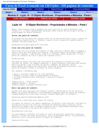 Curso de Excel Avançado em 120 Lições - 420 páginas
Curso de Excel Avançado em 120 Lições - 420 páginas de conteúdo
Capa do CURSO Sobre o autor: Júlio Battisti Página Principal Curso de Excel Básico
Módulo 1 Módulo 2 Módulo 3 Módulo 4 Módulo 5 Módulo 6
Modulo 6 - Lição 14 - O Objeto Workbook - Propriedades e Métodos - Parte I
Lição Anterior Índice do Curso Próxima Lição
Lição 14: O Objeto Workbook – Propriedades e Métodos – Parte I
Nessa lição veremos alguns exemplos de usos práticos do objeto Workbook. Nas
Lições 15 e 16 serão apresentados detalhes sobre alguns dos principais métodos e
propriedades do objeto Workbook.
Ativar uma pasta de trabalho:
A Ativação de uma pasta de trabalho pelo uso do método Activate coloca a pasta de
trabalho na janela ativa. O comando a seguir ativa a pasta de trabalho aberta
chamada "Contabilidade.xls".
Workbooks("Contabilidade.xls").Activate
Criar uma nova pasta de trabalho:
Para criar uma nova pasta de trabalho no VBA, você usa o método Add. O exemplo a
seguir criar uma nova pasta de trabalho. O Microsoft Excel dá automaticamente à
pasta de trabalho o nome PastaN, onde N é o próximo número disponível. A nova
pasta de trabalho se torna a pasta de trabalho ativa.
Workbooks.Add
Uma maneira melhor de criar uma nova pasta de trabalho é atribuí-la a uma
variável de objeto. No exemplo seguinte, o objeto Workbook retornado pelo método
Add é atribuído a uma variável de objeto, newBook. Em seguida, várias
propriedades de newBook são definidas. Você pode facilmente controlar a nova
pasta de trabalho usando a variável de objeto newBook.
Set newBook = Workbooks.Add
‘ Agora a variável newBook é do tipo Workbook
‘ Podemos utilizar todas as propriedades e métodos
‘ do objeto Workbook para configurar a pasta de trabalho
‘ newBook
newBook.Title = "1995 Sales"
newBook.Subject = "Sales"
newBook.SaveAs filename:="95Sales.xls"
Abrir uma pasta de trabalho:
Quando você abre uma pasta de trabalho usando o método Open, ela se torna um
membro da coleção Workbooks. O procedimento seguinte abre uma pasta de trabalho
chamada MyBook.xls localizada na pasta chamada "MyFolder" na unidade C.
Workbooks.Open("C:MyFolderMyBook.xls")
Referir-se a planilhas pelo número de índice:
Um número de índice é um número seqüencial atribuído a uma planilha, com base na
posição de sua guia de planilha (contando da esquerda para a direita) entre
planilhas do mesmo tipo. O exemplo seguinte usa a propriedade Worksheets para
ativar a planilha um da pasta de trabalho ativa.
Worksheets(1).Activate
Se você desejar trabalhar com todos os tipos de planilha (planilhas, gráficos,
módulos e folhas de caixa de diálogo), use a propriedade Sheets. O procedimento
seguinte ativa a planilha quatro na pasta de trabalho.
Sheets(4).Activate
http://www.juliobattisti.com.br/excel120avancado/modulo6/licao14.htm (1 of 3) [1/5/2003 19:12:11]
 