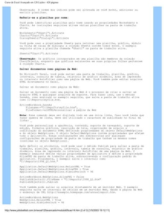 Curso de Excel Avançado em 120 Lições - 420 páginas
Observação A ordem dos índices pode ser alterada se você mover, adicionar ou
excluir planilhas.
Referir-se a planilhas por nome:
Você pode identificar planilhas pelo nome usando as propriedades Worksheets e
Charts. As instruções seguintes ativam várias planilhas na pasta de trabalho
ativa.
Worksheets("Sheet1").Activate
Charts("Chart1").Activate
DialogSheets("Dialog1").Activate
Você pode usar a propriedade Sheets para retornar uma planilha, gráfico, módulo
ou folha de caixa de diálogo; a coleção Sheets contém todos estes. O exemplo
seguinte ativa a planilha chamada "Ghart1" na pasta de trabalho ativa.
Sheets("Chart1").Activate
Observação: Os gráficos incorporados em uma planilha são membros da coleção
ChartObjects, enquanto que gráficos existentes em suas próprias folhas pertencem
à coleção Charts.
Salvar documentos como páginas da Web:
No Microsoft Excel, você pode salvar uma pasta de trabalho, planilha, gráfico,
intervalo, consulta de tabela, relatório de gráfico dinâmico, área de impressão
ou intervalo AutoFilter como uma página da Web. Você também pode editar arquivos
HTML diretamente no Excel.
Salvar um documento como página da Web:
Salvar um documento como uma página da Web é o processo de criar e salvar um
arquivo HTML e quaisquer arquivos de suporte. Para fazer isso, use o método
SaveAs, como mostrado no exemplo seguinte, que salva a pasta de trabalho ativa
como C:Reportsmyfile.htm.
ActiveWorkbook.SaveAs _
Filename:="C:Reportsmyfile.htm", _
FileFormat:=xlHTMLPersonalizar a página da Web
Nota: Esse comando deve ser digitado todo em uma única linha. Caso você tenha que
fazer quebra de linha, deve ser utilizado o caractere de sublinhado no final da
linha: _
Você pode personalizar a aparência, conteúdo, suporte de navegador, suporte de
edição, formatos gráficos, resolução de tela, organização de arquivo e
codificação do documento HTML definindo propriedades do objeto DefaultWebOptions
e do objeto WebOptions. O objeto DefaultWebOptions contém propriedades que afetam
todo o aplicativo. Essas configurações são sobrescritas por quaisquer
configurações de propriedade de pasta de trabalho que tenham os mesmos nomes
(contidas no objeto WebOptions).
Após definir os atributos, você pode usar o método Publish para salvar a pasta de
trabalho, planilha, gráfico, intervalo, tabela de consulta, relatório de gráfico
dinâmico, área de impressão ou intervalo AutoFilter de uma página da Web. O
exemplo seguinte define várias propriedades de aplicativo e define a propriedade
AllowPNG da pasta de trabalho ativa, sobrescrevendo a configuração padrão do
aplicativo. Finalmente, o exemplo salva o intervalo como
"C:Reports1998_Q1.htm."
Application.DefaultWebOptions.RelyonVML = True
Application.DefaultWebOptions.AllowPNG = True
Application.DefaultWebOptions.PixelsPerInch = 96
ActiveWorkbook.WebOptions.AllowPNG = False
PublishObjects(1).FileName = "C:Reports1998_Q1.htm"
PublishObjects(1).Publish
Você também pode salvar os arquivos diretamente em um servidor Web. O exemplo
seguinte salva um intervalo de células em um servidor Web, dando à página da Web
o endereço de URL http://example.homepage.com/annualreport.htm.
ActiveWorkbook.WebOptions
WebOptions.RelyonVML = True
WebOptions.PixelsPerInch = 96
http://www.juliobattisti.com.br/excel120avancado/modulo6/licao14.htm (2 of 3) [1/5/2003 19:12:11]
 