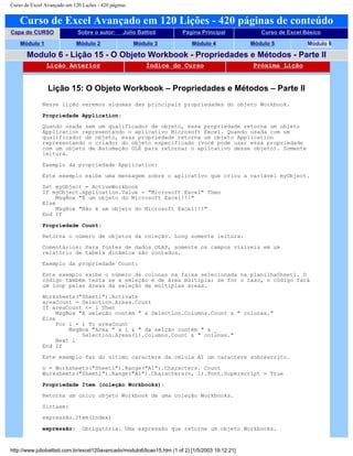 Curso de Excel Avançado em 120 Lições - 420 páginas
Curso de Excel Avançado em 120 Lições - 420 páginas de conteúdo
Capa do CURSO Sobre o autor: Júlio Battisti Página Principal Curso de Excel Básico
Módulo 1 Módulo 2 Módulo 3 Módulo 4 Módulo 5 Módulo 6
Modulo 6 - Lição 15 - O Objeto Workbook - Propriedades e Métodos - Parte II
Lição Anterior Índice do Curso Próxima Lição
Lição 15: O Objeto Workbook – Propriedades e Métodos – Parte II
Nesse lição veremos algumas das principais propriedades do objeto Workbook.
Propriedade Application:
Quando usada sem um qualificador de objeto, essa propriedade retorna um objeto
Application representando o aplicativo Microsoft Excel. Quando usada com um
qualificador de objeto, essa propriedade retorna um objeto Application
representando o criador do objeto especificado (você pode usar essa propriedade
com um objeto de Automação OLE para retornar o aplicativo desse objeto). Somente
leitura.
Exemplo da propriedade Application:
Este exemplo exibe uma mensagem sobre o aplicativo que criou a variável myObject.
Set myObject = ActiveWorkbook
If myObject.Application.Value = "Microsoft Excel" Then
MsgBox "É um objeto do Microsoft Excel!!!"
Else
MsgBox "Não é um objeto do Microsoft Excel!!!"
End If
Propriedade Count:
Retorna o número de objetos da coleção. Long somente leitura.
Comentários: Para fontes de dados OLAP, somente os campos visíveis em um
relatório de tabela dinâmica são contados.
Exemplo da propriedade Count:
Este exemplo exibe o número de colunas na faixa selecionada na planilhaSheet1. O
código também testa se a seleção é de área múltipla; se for o caso, o código fará
um loop pelas áreas da seleção de múltiplas áreas.
Worksheets("Sheet1").Activate
areaCount = Selection.Areas.Count
If areaCount <= 1 Then
MsgBox "A seleção contém " & Selection.Columns.Count & " colunas."
Else
For i = 1 To areaCount
MsgBox "Area " & i & " da selção contém " & _
Selection.Areas(i).Columns.Count & " colunas."
Next i
End If
Este exemplo faz do último caractere da célula A1 um caractere sobrescrito.
n = Worksheets("Sheet1").Range("A1").Characters. Count
Worksheets("Sheet1").Range("A1").Characters(n, 1).Font.Superscript = True
Propriedade Item (coleção Workbooks):
Retorna um único objeto Workbook de uma coleção Workbooks.
Sintaxe:
expressão.Item(Index)
expressão: Obrigatória. Uma expressão que retorne um objeto Workbooks.
http://www.juliobattisti.com.br/excel120avancado/modulo6/licao15.htm (1 of 2) [1/5/2003 19:12:21]
 
