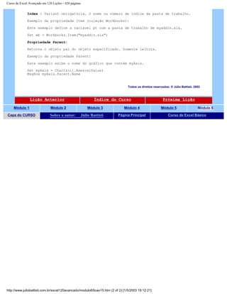 Curso de Excel Avançado em 120 Lições - 420 páginas
Index : Variant obrigatória. O nome ou número de índice da pasta de trabalho.
Exemplo da propriedade Item (coleção Workbooks):
Este exemplo define a variável pt com a pasta de trabalho de myaddin.xla.
Set wb = Workbooks.Item("myaddin.xla")
Propriedade Parent:
Retorna o objeto pai do objeto especificado. Somente leitura.
Exemplo da propriedade Parent:
Este exemplo exibe o nome do gráfico que contém myAxis.
Set myAxis = Charts(1).Axes(xlValue)
MsgBox myAxis.Parent.Name
Todos os direitos reservados: ® Júlio Battisti, 2002
Lição Anterior Índice do Curso Próxima Lição
Módulo 1 Módulo 2 Módulo 3 Módulo 4 Módulo 5 Módulo 6
Capa do CURSO Sobre o autor: Júlio Battisti Página Principal Curso de Excel Básico
http://www.juliobattisti.com.br/excel120avancado/modulo6/licao15.htm (2 of 2) [1/5/2003 19:12:21]
 