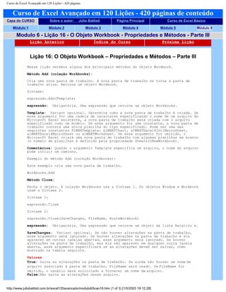 Curso de Excel Avançado em 120 Lições - 420 páginas
Curso de Excel Avançado em 120 Lições - 420 páginas de conteúdo
Capa do CURSO Sobre o autor: Júlio Battisti Página Principal Curso de Excel Básico
Módulo 1 Módulo 2 Módulo 3 Módulo 4 Módulo 5 Módulo 6
Modulo 6 - Lição 16 - O Objeto Workbook - Propriedades e Métodos - Parte III
Lição Anterior Índice do Curso Próxima Lição
Lição 16: O Objeto Workbook – Propriedades e Métodos – Parte III
Nesse lição veremos alguns dos principais métodos do objeto Workbook.
Método Add (coleção Workbooks):
Cria uma nova pasta de trabalho. A nova pasta de trabalho se torna a pasta de
trabalho ativa. Retorna um objeto Workbook.
Sintaxe:
expressão.Add(Template)
expressão: Obrigatória. Uma expressão que retorne um objeto Workbooks.
Template: Variant opcional. Determina como a nova pasta de trabalho é criada. Se
esse argumento for uma cadeia de caracteres especificando o nome de um arquivo do
Microsoft Excel existente, a nova pasta de trabalho será criada com o arquivo
especificado como um modelo. Se esse argumento for uma constante, a nova pasta de
trabalho conterá uma única planilha do tipo especificado. Pode ser uma das
seguintes constantes XlWBATemplate: xlWBATChart, xlWBATExcel4IntlMacroSheet,
xlWBATExcel4MacroSheet ou xlWBATWorksheet. Se esse argumento for omitido, o
Microsoft Excel criará uma nova pasta de trabalho com algumas planilhas em branco
(o número de planilhas é definido pela propriedade SheetsInNewWorkbook).
Comentários: Quando o argumento Template especifica um arquivo, o nome do arquivo
pode incluir um caminho.
Exemplo do método Add (coleção Workbooks):
Este exemplo cria uma nova pasta de trabalho.
Workbooks.Add
Método Close:
Fecha o objeto. A coleção Workbooks usa a Sintaxe 1. Os objetos Window e Workbook
usam a Sintaxe 2.
Sintaxe 1:
expressão.Close
Sintaxe 2:
expressão.Close(SaveChanges, FileName, RouteWorkbook)
expressão: Obrigatória. Uma expressão que retorne um objeto da lista Relativo a.
SaveChanges: Variant opcional. Se não houver alterações na pasta de trabalho,
esse argumento será ignorado. Se houver alterações na pasta de trabalho e ela
aparecer em outras janelas abertas, esse argumento será ignorado. Se houver
alterações na pasta de trabalho, mas ela não aparecer em qualquer outra janela
aberta, esse argumento especificará se as alterações devem ser salvas, como
mostrado na tabela seguinte.
Valores
True: Salva as alterações na pasta de trabalho. Se ainda não houver um nome de
arquivo associado à pasta de trabalho, FileName será usado. Se FileName for
omitido, o usuário será solicitado a fornecer um nome de arquivo.
False:Não salva as alterações nesse arquivo.
http://www.juliobattisti.com.br/excel120avancado/modulo6/licao16.htm (1 of 3) [1/5/2003 19:12:28]
 