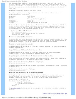 Curso de Excel Avançado em 120 Lições - 420 páginas
Use a propriedade Rows ou a propriedade Columns para trabalhar com linhas ou
colunas inteiras. Essas propriedades retornam um objeto Range representando um
intervalo de células. No exemplo seguinte, Rows(1) retorna a linha um na planilha
Sheet1. Em seguida, a propriedade Bold do objeto Font do intervalo é definida
como True.
Worksheets("Sheet1").Rows(1).Font.Bold = True
A tabela seguinte ilustra algumas referências de linha e coluna usando as
propriedades Rows e Columns.
Referência Significado
Rows(1) Linha um
Rows Todas as linhas da planilha
Columns(1) Coluna um
Columns("A") Coluna um
Columns Todas as colunas da planilha
Para trabalhar com várias linhas ou colunas ao mesmo tempo, crie uma variável de
objeto e use o método Union, combinando várias chamadas à propriedade Rows ou
Columns. O exemplo seguinte altera para negrito o formato das linhas um, três e
cinco na planilha um da pasta de trabalho ativa.
Worksheets("Sheet1").Activate
Dim myUnion As Range
Set myUnion = Union(Rows(1), Rows(3), Rows(5))
myUnion.Font.Bold = True
Referir-se a intervalos nomeados:
Os intervalos são mais fáceis de identificar por nome do que por notação A1. Para
nomear um intervalo selecionado, clique na caixa de nome na extremidade esquerda
da barra de fórmulas, digite um nome e, em seguida, pressione ENTER.
Referir-se a um intervalo nomeado:
O exemplo seguinte refere-se ao intervalo chamado "MyRange" na pasta de trabalho
chamada "MyBook.xls".
Range("MyBook.xls!MyRange").Font.Italic = True
O exemplo seguinte se refere ao intervalo específico de planilha chamado
"Sheet1!Sales" na pasta de trabalho chamada "Report.xls".
Range("[Report.xls]Sheet1!Sales").BorderAround weight:=xlthin
Para selecionar um intervalo nomeado, use o método GoTo, o qual ativa a pasta de
trabalho e a planilha e, em seguida, seleciona o intervalo.
Application.Goto Reference:="MyBook.xls!MyRange"
Selection.ClearContents
O exemplo seguinte mostra como o mesmo procedimento seria escrito para a pasta de
trabalho ativa.
Application.Goto Reference:="MyRange"
Selection.ClearContents
Realizar loop em células de um intervalo nomeado
O exemplo seguinte faz um loop através de cada célula de um intervalo nomeado
usando um loop For Each...Next. Se o valor de qualquer célula do intervalo
exceder o valor de limit, a cor da célula será alterada para amarelo.
Const limit As Integer = 25
For Each c In Range("MyRange")
If c.Value > limit Then
c.Interior.ColorIndex = 27
End If
Next c
Na próxima lição continuaremos a ver exemplos de referência a células e faixa de
células.
Todos os direitos reservados: ® Júlio Battisti, 2002
http://www.juliobattisti.com.br/excel120avancado/modulo6/licao17.htm (2 of 3) [1/5/2003 19:12:34]
 