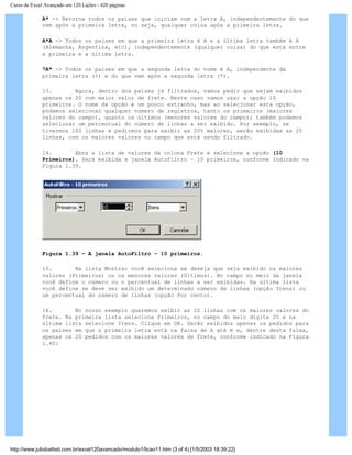 Curso de Excel Avançado em 120 Lições - 420 páginas
A* -> Retorna todos os países que iniciam com a letra A, independentemente do que
vem após a primeira letra, ou seja, qualquer coisa após a primeira letra.
A*A -> Todos os países em que a primeira letra é A e a última letra também é A
(Alemanha, Argentina, etc), independentemente (qualquer coisa) do que está entre
a primeira e a última letra.
?A* -> Todos os países em que a segunda letra do nome é A, independente da
primeira letra (?) e do que vem após a segunda letra (*).
13. Agora, dentro dos países já filtrados, vamos pedir que sejam exibidos
apenas os 20 com maior valor de frete. Neste caso vamos usar a opção 10
primeiros. O nome da opção é um pouco estranho, mas ao selecionar esta opção,
podemos selecionar qualquer número de registros, tanto os primeiros (maiores
valores do campo), quanto os últimos (menores valores do campo); também podemos
selecionar um percentual do número de linhas a ser exibido. Por exemplo, se
tivermos 100 linhas e pedirmos para exibir as 20% maiores, serão exibidas as 20
linhas, com os maiores valores no campo que está sendo filtrado.
14. Abra a lista de valores da coluna Frete e selecione a opção (10
Primeiros). Será exibida a janela AutoFiltro – 10 primeiros, conforme indicado na
Figura 1.39.
Figura 1.39 – A janela AutoFiltro – 10 primeiros.
15. Na lista Mostrar você seleciona se deseja que seja exibido os maiores
valores (Primeiros) ou os menores valores (Últimos). No campo no meio da janela
você define o número ou o percentual de linhas a ser exibidas. Na última lista
você define se deve ser exibido um determinado número de linhas (opção Itens) ou
um percentual do número de linhas (opção Por cento).
16. No nosso exemplo queremos exibir as 20 linhas com os maiores valores do
frete. Na primeira lista selecione Primeiros, no campo do meio digite 20 e na
última lista selecione Itens. Clique em OK. Serão exibidos apenas os pedidos para
os países em que a primeira letra está na faixa de A até H e, dentre desta faixa,
apenas os 20 pedidos com os maiores valores de frete, conforme indicado na Figura
1.40:
http://www.juliobattisti.com.br/excel120avancado/modulo1/licao11.htm (3 of 4) [1/5/2003 18:39:22]
 