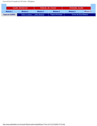 Curso de Excel Avançado em 120 Lições - 420 páginas
Lição Anterior Índice do Curso Próxima Lição
Módulo 1 Módulo 2 Módulo 3 Módulo 4 Módulo 5 Módulo 6
Capa do CURSO Sobre o autor: Júlio Battisti Página Principal Curso de Excel Básico
http://www.juliobattisti.com.br/excel120avancado/modulo6/licao17.htm (3 of 3) [1/5/2003 19:12:34]
 