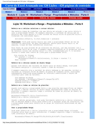 Curso de Excel Avançado em 120 Lições - 420 páginas
Curso de Excel Avançado em 120 Lições - 420 páginas de conteúdo
Capa do CURSO Sobre o autor: Júlio Battisti Página Principal Curso de Excel Básico
Módulo 1 Módulo 2 Módulo 3 Módulo 4 Módulo 5 Módulo 6
Modulo 6 - Lição 18 - Worksheet e Range - Propriedades e Métodos - Parte II
Lição Anterior Índice do Curso Próxima Lição
Lição 18: Worksheet e Range – Propriedades e Métodos – Parte II
Referir-se a células relativas a outras células:
Uma maneira comum de trabalhar com uma célula em relação a uma outra célula é
usar a propriedade Offset. No exemplo seguinte, o conteúdo da célula que se
encontra uma linha abaixo e a três colunas da célula ativa na planilha ativa é
formatado com sublinhado duplo.
ActiveCell.Offset(1, 3).Font.Underline = xlDouble
Observação: Você pode gravar macros que usem a propriedade Offset em vez de
referências absolutas. No menu Ferramentas, aponte para Gravar macro e, em
seguida, clique em Usar referências relativas.
Para fazer um loop através de um intervalo de células, use uma variável com a
propriedade Cells em um loop. O exemplo seguinte preenche as 20 primeiras células
da terceira coluna com valores entre 5 e 100, incrementados por 5. A variável
counter é usada como índice de linha para a propriedade Cells.
Dim counter As Integer
For counter = 1 To 20
Worksheets("Sheet1").Cells(counter, 3).Value = counter * 5
Next counter
Referir-se a células usando um objeto Range:
Quando você define uma variável de objeto para um objeto Range, você pode
facilmente manipular o intervalo usando o nome da variável.
O exemplo seguinte cria a variável de objeto myRange e, em seguida, atribui a
variável ao intervalo A1:D5 de Sheet1 na pasta de trabalho ativa. Instruções
subseqüentes modificam propriedades do intervalo substituindo o objeto de
intervalo pelo nome da variável.
Dim myRange As Range
Set myRange = Worksheets("Sheet1").Range("A1:D5")
myRange.Formula = "=RAND()"
myRange.Font.Bold = True
Referir-se a todas as células da planilha:
Quando você aplica a propriedade Cells a uma planilha sem especificar um número
de índice, o método retorna um objeto Range representando todas as células da
planilha. O exemplo seguinte limpa o conteúdo de todas as células de Sheet1 na
planilha ativa.
Worksheets("Sheet1").Cells.ClearContents
Referir-se a vários intervalos:
Usando o método apropriado, você pode facilmente referir-se a vários intervalos.
Use os métodos Range e Union para referir-se a qualquer grupo de intervalos; use
a propriedade Areas para referir-se ao grupo de intervalos selecionado em uma
planilha.
Usar a propriedade Range:
Você pode referir-se a vários intervalos com a propriedade Range colocando
vírgulas entre duas ou mais referências. O exemplo seguinte limpa o conteúdo dos
três intervalos de Sheet1.
Worksheets("Sheet1").Range("C5:D9,G9:H16,B14:D18").ClearContents
http://www.juliobattisti.com.br/excel120avancado/modulo6/licao18.htm (1 of 2) [1/5/2003 19:12:52]
 