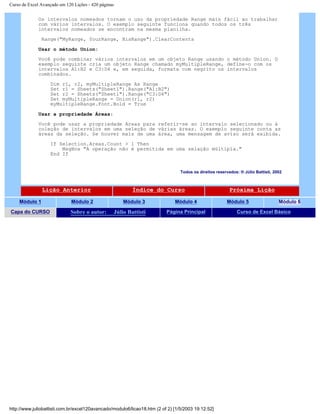 Curso de Excel Avançado em 120 Lições - 420 páginas
Os intervalos nomeados tornam o uso da propriedade Range mais fácil ao trabalhar
com vários intervalos. O exemplo seguinte funciona quando todos os três
intervalos nomeados se encontram na mesma planilha.
Range("MyRange, YourRange, HisRange").ClearContents
Usar o método Union:
Você pode combinar vários intervalos em um objeto Range usando o método Union. O
exemplo seguinte cria um objeto Range chamado myMultipleRange, define-o com os
intervalos A1:B2 e C3:D4 e, em seguida, formata com negrito os intervalos
combinados.
Dim r1, r2, myMultipleRange As Range
Set r1 = Sheets("Sheet1").Range("A1:B2")
Set r2 = Sheets("Sheet1").Range("C3:D4")
Set myMultipleRange = Union(r1, r2)
myMultipleRange.Font.Bold = True
Usar a propriedade Áreas:
Você pode usar a propriedade Areas para referir-se ao intervalo selecionado ou à
coleção de intervalos em uma seleção de várias áreas. O exemplo seguinte conta as
áreas da seleção. Se houver mais de uma área, uma mensagem de aviso será exibida.
If Selection.Areas.Count > 1 Then
MsgBox "A operação não é permitida em uma selação múltipla."
End If
Todos os direitos reservados: ® Júlio Battisti, 2002
Lição Anterior Índice do Curso Próxima Lição
Módulo 1 Módulo 2 Módulo 3 Módulo 4 Módulo 5 Módulo 6
Capa do CURSO Sobre o autor: Júlio Battisti Página Principal Curso de Excel Básico
http://www.juliobattisti.com.br/excel120avancado/modulo6/licao18.htm (2 of 2) [1/5/2003 19:12:52]
 