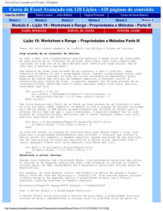 Curso de Excel Avançado em 120 Lições - 420 páginas
Curso de Excel Avançado em 120 Lições - 420 páginas de conteúdo
Capa do CURSO Sobre o autor: Júlio Battisti Página Principal Curso de Excel Básico
Módulo 1 Módulo 2 Módulo 3 Módulo 4 Módulo 5 Módulo 6
Modulo 6 - Lição 19 - Worksheet e Range - Propriedades e Métodos - Parte III
Lição Anterior Índice do Curso Próxima Lição
Lição 19: Worksheet e Range – Propriedades e Métodos Parte III
Vamos ver mais alguns exemplos de trabalho com células e faixas de células.
Loop através de um intervalo de células:
Ao usar o VBA, você freqüentemente precisa executar o mesmo bloco de instruções
em cada célula de um intervalo de células. Para fazer isso, você combina uma
instrução de loop com um ou mais métodos para identificar cada célula, uma de
cada vez, e executa a operação.
Uma maneira de fazer loop através de um intervalo é usar o loop For...Next
(descrito no Módulo 5) com a propriedade Cells. Usando a propriedade Cells, você
pode substituir o contador do loop (ou outras variáveis ou expressões) pelos
números de índice das células. No exemplo seguinte, a variável counter é
substituída pelo índice de linha. O seguinte exemplo faz um loop através de um
intervalo C1:C20, definindo como 0 (zero) qualquer número cujo valor absoluto
seja menor que 0,01.
For counter = 1 To 20
Set curCell = Worksheets("Sheet1").Cells(counter, 3)
If Abs(curCell.Value) < 0.01 Then curCell.Value = 0
Next counter
Uma outra maneira mais fácil de se fazer um loop através de um intervalo é usar
um loop For Each...Next (descrito no Módulo 5) com a coleção de células retornada
pelo método Range. O VBA define automaticamente uma variável de objeto para a
próxima célula cada vez que o loop é executado. O seguinte exemplo faz um loop
através do intervalo A1:D10, definindo como 0 (zero) qualquer número cujo valor
absoluto seja menor que 0,01.
For Each c In Worksheets("Sheet1").Range("A1:D10").Cells
If Abs(c.Value) < 0.01 Then c.Value = 0
Next
Se você não souber os limites do intervalo pelo qual deseja fazer o loop, você
pode usar a propriedade CurrentRegion para retornar o intervalo que envolve a
célula ativa. Por exemplo, o exemplo seguinte, quando executado de uma planilha,
faz um loop através do intervalo que envolve a célula ativa, definindo como 0
(zero) qualquer número cujo valor absoluto seja menor que 0,01.
For Each c In ActiveCell.CurrentRegion.Cells
If Abs(c.Value) < 0.01 Then c.Value = 0
Next
Selecionar e ativar células:
Quando você trabalha com o Microsoft Excel, você geralmente seleciona uma célula
ou células e, em seguida, efetua uma ação, como formatar as células ou inserir
valores nelas. No VBA, normalmente não é necessário selecionar células antes de
modificá-las.
Por exemplo, se você desejar inserir uma fórmula na célula D6 usando o Visual
Basic, você não terá que selecionar o intervalo D6. Você precisa apenas retornar
o objeto Range e, em seguida, definir a propriedade Formula com a fórmula
desejada, conforme mostrado no exemplo seguinte.
Worksheets("Sheet1").Range("D6").Formula = "=SUM(D2:D5)"
Usar o método Select e a propriedade Selection:
O método Select ativa planilhas e objetos em planilhas; a propriedade Selection
retorna um objeto representando a seleção atual na planilha ativa da pasta de
http://www.juliobattisti.com.br/excel120avancado/modulo6/licao19.htm (1 of 3) [1/5/2003 19:12:58]
 