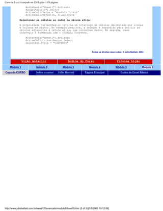 Curso de Excel Avançado em 120 Lições - 420 páginas
Worksheets("Sheet1").Activate
Range("A1:D10").Select
ActiveCell.Value = "Monthly Totals"
ActiveCell.Offset(0, 1).Activate
Selecionar as células ao redor da célula ativa:
A propriedade CurrentRegion retorna um intervalo de células delimitado por linhas
e colunas em branco. No exemplo seguinte, a seleção é expandida para incluir as
células adjacentes à célula ativa, que contenham dados. Em seguida, esse
intervalo é formatado com o formato Currency.
Worksheets("Sheet1").Activate
ActiveCell.CurrentRegion.Select
Selection.Style = "Currency"
Todos os direitos reservados: ® Júlio Battisti, 2002
Lição Anterior Índice do Curso Próxima Lição
Módulo 1 Módulo 2 Módulo 3 Módulo 4 Módulo 5 Módulo 6
Capa do CURSO Sobre o autor: Júlio Battisti Página Principal Curso de Excel Básico
http://www.juliobattisti.com.br/excel120avancado/modulo6/licao19.htm (3 of 3) [1/5/2003 19:12:58]
 