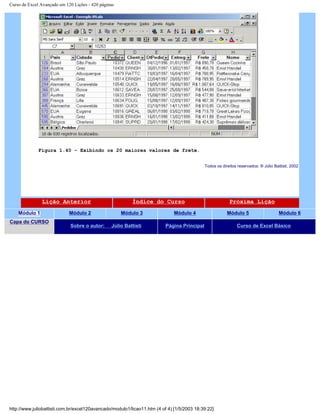 Curso de Excel Avançado em 120 Lições - 420 páginas
Figura 1.40 – Exibindo os 20 maiores valores de frete.
Todos os direitos reservados: ® Júlio Battisti, 2002
Lição Anterior Índice do Curso Próxima Lição
Módulo 1 Módulo 2 Módulo 3 Módulo 4 Módulo 5 Módulo 6
Capa do CURSO
Sobre o autor: Júlio Battisti Página Principal Curso de Excel Básico
http://www.juliobattisti.com.br/excel120avancado/modulo1/licao11.htm (4 of 4) [1/5/2003 18:39:22]
 