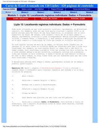 Curso de Excel Avançado em 120 Lições - 420 páginas
Curso de Excel Avançado em 120 Lições - 420 páginas de conteúdo
Capa do CURSO Sobre o autor: Júlio Battisti Página Principal Curso de Excel Básico
Módulo 1 Módulo 2 Módulo 3 Módulo 4 Módulo 5 Módulo 6
Modulo 1 - Lição 12: Localizando registros individuais: Dados -> Formulário
Lição Anterior Índice do Curso Próxima Lição
Lição 12: Localizando registros individuais: Dados -> Formulário
Pode haver situações em que você necessita localizar, rapidamente, um determinado
registro. Por exemplo, pode ser que você queira localizar o pedido 10350 ou um
pedido enviado para São Paulo em uma data específica, ou um pedido com um valor
específico de frete. Em resumo, você conhece o valor de um ou mais campos e
deseja, rapidamente, localizar a linha correspondente. Nestas situações podemos
utilizar o comando Dados -> Formulário, o qual permite a definição de valores em
um ou mais campos e a localização da linha que atende os critérios definidos.
Se você digitar valores em mais de um campo, os valores serão ligados por um
operador E, ou seja, todos os critérios devem ser atendidos para que a linha seja
localizada. Por exemplo, se você digitar Brasil no campo País e São Paulo no
campo cidade, será localizada a primeira linha que atender aos dois critérios. Se
a linha atender apenas a um dos critérios, a pesquisa continua até a primeira
linha que atender os dois critérios. O mesmo é válido se você definir critérios
em três ou mais campos, ou seja, todos terão que ser atendidos para que uma linha
seja localizada e exibida.
A metodologia adotada será sempre a mesma: aprenderemos através de um exemplo
prático, passo-a-passo.
Exercício 10: Abrir o arquivo C:ExcelAvançadoExemplo 10.xls e utilizar o
comando Dados -> Formulário para localizar registros que atendam a um ou mais
critérios de pesquisa.
1. Abra o Excel.
2. Selecione o comando Arquivo -> Abrir.
3. Navegue até a pasta C:ExcelAvançado.
4. Selecione o arquivo Exemplo 10.xls.
5. Clique em Abrir.
6. Será aberta uma planilha com uma lista com 830 pedidos.
7. Selecione o comando: Dados -> Formulário. Será exibida a janela de
formulário, com o registro da primeira linha de dados sendo exibido, conforme
indicado na Figura 1.41:
http://www.juliobattisti.com.br/excel120avancado/modulo1/licao12.htm (1 of 3) [1/5/2003 18:39:38]
 