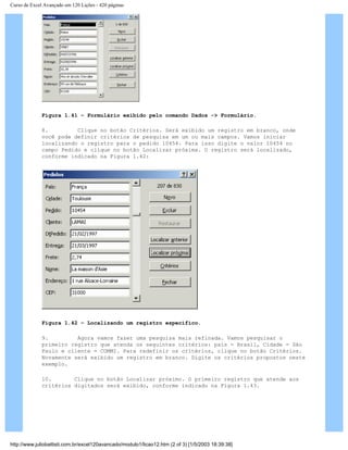 Curso de Excel Avançado em 120 Lições - 420 páginas
Figura 1.41 – Formulário exibido pelo comando Dados -> Formulário.
8. Clique no botão Critérios. Será exibido um registro em branco, onde
você pode definir critérios de pesquisa em um ou mais campos. Vamos iniciar
localizando o registro para o pedido 10454. Para isso digite o valor 10454 no
campo Pedido e clique no botão Localizar próxima. O registro será localizado,
conforme indicado na Figura 1.42:
Figura 1.42 – Localizando um registro específico.
9. Agora vamos fazer uma pesquisa mais refinada. Vamos pesquisar o
primeiro registro que atenda os seguintes critérios: país = Brasil, Cidade = São
Paulo e cliente = COMMI. Para redefinir os critérios, clique no botão Critérios.
Novamente será exibido um registro em branco. Digite os critérios propostos neste
exemplo.
10. Clique no botão Localizar próximo. O primeiro registro que atende aos
critérios digitados será exibido, conforme indicado na Figura 1.43.
http://www.juliobattisti.com.br/excel120avancado/modulo1/licao12.htm (2 of 3) [1/5/2003 18:39:38]
 