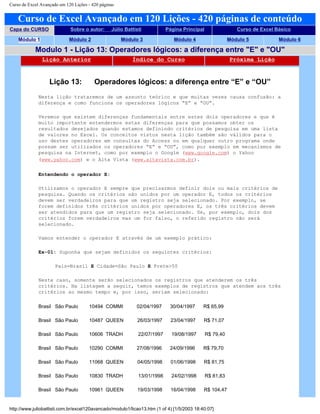Curso de Excel Avançado em 120 Lições - 420 páginas
Curso de Excel Avançado em 120 Lições - 420 páginas de conteúdo
Capa do CURSO Sobre o autor: Júlio Battisti Página Principal Curso de Excel Básico
Módulo 1 Módulo 2 Módulo 3 Módulo 4 Módulo 5 Módulo 6
Modulo 1 - Lição 13: Operadores lógicos: a diferença entre "E" e "OU"
Lição Anterior Índice do Curso Próxima Lição
Lição 13: Operadores lógicos: a diferença entre “E” e “OU”
Nesta lição trataremos de um assunto teórico e que muitas vezes causa confusão: a
diferença e como funciona os operadores lógicos “E” e “OU”.
Veremos que existem diferenças fundamentais entre estes dois operadores e que é
muito importante entendermos estas diferenças para que possamos obter os
resultados desejados quando estamos definindo critérios de pesquisa em uma lista
de valores no Excel. Os conceitos vistos nesta lição também são válidos para o
uso destes operadores em consultas do Access ou em qualquer outro programa onde
possam ser utilizados os operadores “E” e “OU”, como por exemplo em mecanismos de
pesquisa na Internet, como por exemplo o Google (www.google.com) o Yahoo
(www.yahoo.com) e o Alta Vista (www.altavista.com.br).
Entendendo o operador E:
Utilizamos o operador E sempre que precisarmos definir dois ou mais critérios de
pesquisa. Quando os critérios são unidos por um operador E, todos os critérios
devem ser verdadeiros para que um registro seja selecionado. Por exemplo, se
forem definidos três critérios unidos por operadores E, os três critérios devem
ser atendidos para que um registro seja selecionado. Se, por exemplo, dois dos
critérios forem verdadeiros mas um for falso, o referido registro não será
selecionado.
Vamos entender o operador E através de um exemplo prático:
Ex-01: Suponha que sejam definidos os seguintes critérios:
País=Brasil E Cidade=São Paulo E Frete>50
Neste caso, somente serão selecionados os registros que atenderem os três
critérios. Na listagem a seguir, temos exemplos de registros que atendem aos três
critérios ao mesmo tempo e, por isso, seriam selecionado:
Brasil São Paulo 10494 COMMI 02/04/1997 30/04/1997 R$ 65,99
Brasil São Paulo 10487 QUEEN 26/03/1997 23/04/1997 R$ 71,07
Brasil São Paulo 10606 TRADH 22/07/1997 19/08/1997 R$ 79,40
Brasil São Paulo 10290 COMMI 27/08/1996 24/09/1996 R$ 79,70
Brasil São Paulo 11068 QUEEN 04/05/1998 01/06/1998 R$ 81,75
Brasil São Paulo 10830 TRADH 13/01/1998 24/02/1998 R$ 81,83
Brasil São Paulo 10961 QUEEN 19/03/1998 16/04/1998 R$ 104,47
http://www.juliobattisti.com.br/excel120avancado/modulo1/licao13.htm (1 of 4) [1/5/2003 18:40:07]
 