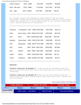 Curso de Excel Avançado em 120 Lições - 420 páginas
França Toulouse 10413 LAMAI 14/01/1997 11/02/1997 R$ 95,66
Brasil São Paulo 10725 FAMIA 31/10/1997 28/11/1997 R$ 10,83
EUA Elgin 10415 HUNGC 15/01/1997 12/02/1997 R$ 0,20
*******************************************************************
Na Listagem a seguir temos exemplos de alguns registros que não seriam
selecionados. Observe que estes registros não atendem a nenhum dos três critérios
ligados pelo operador OU, ou seja, somente quando os três critérios forem falsos
é que o registro deixará de ser selecionado.
*******************************************************************
Venezuela I. de Margarita 10811 LINOD 02/01/1998 30/01/1998 R$ 31,22
Brasil Rio de Janeiro 10813 RICAR 05/01/1998 02/02/1998 R$ 47,38
EUA Boise 10815 SAVEA 05/01/1998 02/02/1998 R$ 14,62
Argentina Buenos Aires 10819 CACTU 07/01/1998 04/02/1998 R$ 19,76
EUA Albuquerque 10820 RATTC 07/01/1998 04/02/1998 R$ 37,52
EUA Lander 10821 SPLIR 08/01/1998 05/02/1998 R$ 36,68
EUA Kirkland 10822 TRAIH 08/01/1998 05/02/1998 R$ 7,00
Suécia Bräcke 10824 FOLKO 09/01/1998 06/02/1998 R$ 1,23
França Strasbourg 10826 BLONP 12/01/1998 09/02/1998 R$ 7,09
*******************************************************************
Resumindo:
Critérios unidos por um operador E -> Todos tem que ser verdadeiros para que o
registro seja selecionado. Basta que um seja falso para que o registro não seja
selecionado.
Critérios unidos por um operador OU -> Basta que um seja verdadeiro para que o
registro seja selecionado. Somente quando todos forem falsos é que o registro não
será selecionado.
Todos os direitos reservados: ® Júlio Battisti, 2002
Lição Anterior Índice do Curso Próxima Lição
Módulo 1 Módulo 2 Módulo 3 Módulo 4 Módulo 5 Módulo 6
Capa do CURSO
Sobre o autor: Júlio Battisti Página Principal Curso de Excel Básico
http://www.juliobattisti.com.br/excel120avancado/modulo1/licao13.htm (4 of 4) [1/5/2003 18:40:07]
 