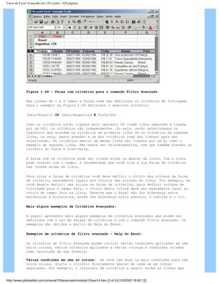 Curso de Excel Avançado em 120 Lições - 420 páginas
Figura 1.44 – Faixa com critérios para o comando Filtro Avançado.
Nas linhas de 1 a 3 temos a faixa onde são definidos os critérios de filtragem.
Para o exemplo da Figura 1.44 definimos o seguinte critério:
(País=Brasil) OU (País=Argentina E Frete>20)
Como os critérios estão ligados pelo operador OU (cada linha separada é ligada
por um OU), os critérios são independentes. Ou seja, serão selecionados os
registros que atendam os critérios da primeira linha OU os critérios da segunda
linha, ou seja, basta atender a um dos critérios (uma das linhas) para ser
selecionado. Os critérios dentro da mesma linha são ligados por um E, como o
exemplo da segunda linha. Não basta ser País=Argentina, tem que também atender ao
critério do frete e vice-versa.
A faixa com os critérios pode ser criada acima ou abaixo da lista. Com a lista
pode crescer com o tempo, é recomendado que você crie a sua faixa de critérios
nas linhas acima da lista.
Para criar a faixa de critérios você deve definir o rótulo das colunas da faixa
de critério, exatamente iguais aos rótulos das colunas da lista. Por exemplo, se
você deseja definir uma coluna na faixa de critérios, para definir valores de
filtragem para o campo País, o rótulo desta coluna deve ser exatamente igual ao
rótulo do campo País na lista. Observe que o Excel não faz diferença entre
maiúsculas e minúsculas, porém faz diferença entre acentos, o cedilha e o til.
Mais alguns exemplos de Critérios Avançados:
A seguir apresento mais alguns exemplos de critérios avançados que podem ser
definidos com o uso de faixas de critérios e com o comando Filtro Avançado. Os
exemplos são obtidos a partir do Help do Excel.
Exemplos de critérios de filtro avançado – Help do Excel:
Os critérios de filtro avançado podem incluir várias condições aplicadas em uma
única coluna, vários critérios aplicados a várias colunas e condições criadas
como resultado de uma fórmula.
Várias condições em uma só coluna: Se você tem duas ou mais condições para uma
única coluna, digite o critério diretamente abaixo de cada um em linhas
separadas. Por exemplo, o intervalo de critérios a seguir exibe as linhas que
http://www.juliobattisti.com.br/excel120avancado/modulo1/licao14.htm (2 of 4) [1/5/2003 18:42:12]
 