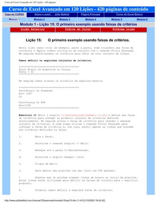 Curso de Excel Avançado em 120 Lições - 420 páginas
Curso de Excel Avançado em 120 Lições - 420 páginas de conteúdo
Capa do CURSO Sobre o autor: Júlio Battisti Página Principal Curso de Excel Básico
Módulo 1 Módulo 2 Módulo 3 Módulo 4 Módulo 5 Módulo 6
Modulo 1 - Lição 15: O primeiro exemplo usando faixas de critérios
Lição Anterior Índice do Curso Próxima Lição
Lição 15: O primeiro exemplo usando faixas de critérios.
Nesta lição vamos criar um exemplo, passo a passo, onde criaremos uma faixa de
critérios e depois iremos utiliza-la em conjunto com o comando Filtro Avançado.
Em seguida modificaremos os critérios para obter um novo conjunto de linhas.
Vamos definir os seguintes conjuntos de critérios:
*****************************************
País= Brasil Ou Argentina ou França
Frete > 30
*****************************************
Em seguida vamos alterar os critérios da seguinte maneira
*****************************************
País=Brasil Ou Alemanha
Ano= 1997
Ou
País=França Ou EUA
Ano=1196
*****************************************
Exercício 11 Abrir o arquivo C:ExcelAvançadoExemplo 11.xls e defina uma faixa
de critérios para atender ao primeiro conjunto de critérios definido
anteriormente. Em seguida altere a faixa de critérios para atender o segundo
conjunto de critérios. A cada etapa utilize o comando Filtro Avançado para
informar a faixa de critérios e, com isso, exibir apenas as linhas que atendem
aos critérios definidos na faixa.
1. Abra o Excel.
2. Selecione o comando Arquivo -> Abrir.
3. Navegue até a pasta C:ExcelAvançado.
4. Selecione o arquivo Exemplo 11xls.
5. Clique em Abrir.
6. Será aberta uma planilha com uma lista com 830 pedidos.
7 Observe que já existem algumas linhas em branco no início da planilha.
Estas linhas serão utilizadas para definir as faixas de critério para o exercício
proposto.
8. Primeiro vamos definir a seguinte faixa de critérios:
http://www.juliobattisti.com.br/excel120avancado/modulo1/licao15.htm (1 of 6) [1/5/2003 18:42:42]
 