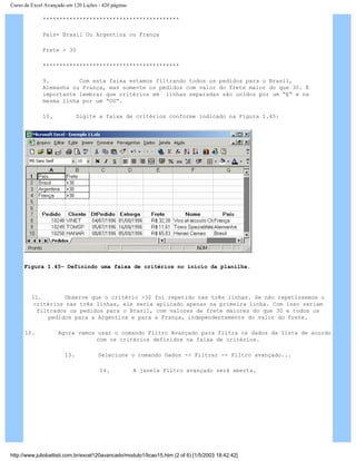 Curso de Excel Avançado em 120 Lições - 420 páginas
*****************************************
País= Brasil Ou Argentina ou França
Frete > 30
*****************************************
9. Com esta faixa estamos filtrando todos os pedidos para o Brasil,
Alemanha ou França, mas somente os pedidos com valor do frete maior do que 30. É
importante lembrar que critérios em linhas separadas são unidos por um “E” e na
mesma linha por um “OU”.
10. Digite a faixa de critérios conforme indicado na Figura 1.45:
Figura 1.45– Definindo uma faixa de critérios no início da planilha.
11. Observe que o critério >30 foi repetido nas três linhas. Se não repetíssemos o
critérios nas três linhas, ele seria aplicado apenas na primeira linha. Com isso seriam
filtrados os pedidos para o Brasil, com valores de frete maiores do que 30 e todos os
pedidos para a Argentina e para a França, independentemente do valor do frete.
12. Agora vamos usar o comando Filtro Avançado para filtra os dados da lista de acordo
com os critérios definidos na faixa de critérios.
13. Selecione o comando Dados -> Filtrar -> Filtro avançado...
14. A janela Filtro avançado será aberta.
http://www.juliobattisti.com.br/excel120avancado/modulo1/licao15.htm (2 of 6) [1/5/2003 18:42:42]
 