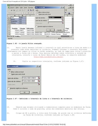 Curso de Excel Avançado em 120 Lições - 420 páginas
Figura 1.46 – A janela Filtro avançado.
15. Nesta janela devemos informar o intervalo no qual encontra-se a lista de dados e o
intervalo onde estão definidos os critérios. Podemos informar o intervalo digitando
diretamente nos campos ou clicar no botão vermelho, ao lado do campo para voltar a planilha
e marcar a faixa com o mouse. Para maiores detalhes sobre intervalos e seleção de
intervalos, consulte o curso de Excel Básico em 120 Lições, no seguinte endereço:
http://www.juliobattisti.com.br/
16. Digite os respectivos intervalos, conforme indicado na Figura 1.47:
Figura 1.47 – Definindo o Intervalo da lista e o Intervalo de critérios.
19. Observe que estamos utilizando a nomenclatura completa para os endereços da faixa.
Onde é incluído o nome da planilha, antes dos endereços absolutos das células.
20. Clique em OK e pronto, a lista será filtrada, de acordo com os critérios definidos
na faixa de critérios, conforme indicado na Figura 1.48:
http://www.juliobattisti.com.br/excel120avancado/modulo1/licao15.htm (3 of 6) [1/5/2003 18:42:42]
 