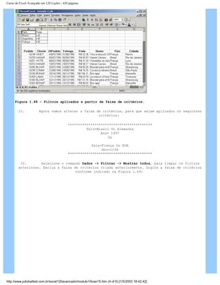 Curso de Excel Avançado em 120 Lições - 420 páginas
Figura 1.48 – Filtros aplicados a partir da faixa de critérios.
21. Agora vamos alterar a faixa de critérios, para que sejam aplicados os seguintes
critérios:
*****************************************
País=Brasil Ou Alemanha
Ano= 1997
Ou
País=França Ou EUA
Ano=1196
*****************************************
22. Selecione o comando Dados -> Filtrar -> Mostrar todos, para limpar os filtros
anteriores. Exclua a faixa de critérios criada anteriormente. Digite a faixa de critérios
conforme indicado na Figura 1.49:
http://www.juliobattisti.com.br/excel120avancado/modulo1/licao15.htm (4 of 6) [1/5/2003 18:42:42]
 