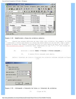 Curso de Excel Avançado em 120 Lições - 420 páginas
Figura 1.49 – Redefinindo a faixa de critérios anterior.
23. Observe que estamos definindo em cada linha, dois critérios. Por exemplo, na linha
2 definimos o filtro para Brasil e a faixa das datas dentro do ano de 1997. Como o excel
armazena as datas como números (conforme descrito no curso básico de Excel em 120 lições –
www.juliobattisti.com.br) é possível fazer comparações do tipo “>=” e “<=” com colunas do
tipo data.
24. Selecione o comando Dados -> Filtrar -> Filtro avançado...
25. A janela Filtro avançado será aberta.
26. Defina o Intervalo de lista e o Intervalo de critérios conforme indicado na Figura
1.50:
Figura 1.50 – Informando o Intervalo da lista e o Intervalo de critérios.
27. Clique em OK.
http://www.juliobattisti.com.br/excel120avancado/modulo1/licao15.htm (5 of 6) [1/5/2003 18:42:42]
 