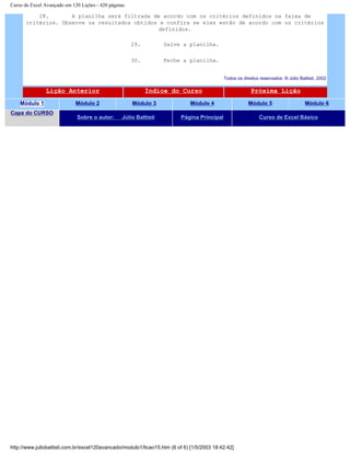 Curso de Excel Avançado em 120 Lições - 420 páginas
28. A planilha será filtrada de acordo com os critérios definidos na faixa de
critérios. Observe os resultados obtidos e confira se eles estão de acordo com os critérios
definidos.
29. Salve a planilha.
30. Feche a planilha.
Todos os direitos reservados: ® Júlio Battisti, 2002
Lição Anterior Índice do Curso Próxima Lição
Módulo 1 Módulo 2 Módulo 3 Módulo 4 Módulo 5 Módulo 6
Capa do CURSO
Sobre o autor: Júlio Battisti Página Principal Curso de Excel Básico
http://www.juliobattisti.com.br/excel120avancado/modulo1/licao15.htm (6 of 6) [1/5/2003 18:42:42]
 