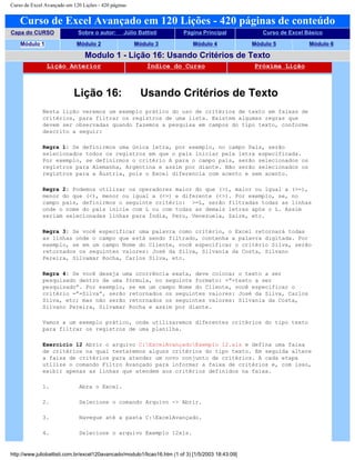 Curso de Excel Avançado em 120 Lições - 420 páginas
Curso de Excel Avançado em 120 Lições - 420 páginas de conteúdo
Capa do CURSO Sobre o autor: Júlio Battisti Página Principal Curso de Excel Básico
Módulo 1 Módulo 2 Módulo 3 Módulo 4 Módulo 5 Módulo 6
Modulo 1 - Lição 16: Usando Critérios de Texto
Lição Anterior Índice do Curso Próxima Lição
Lição 16: Usando Critérios de Texto
Nesta lição veremos um exemplo prático do uso de critérios de texto em faixas de
critérios, para filtrar os registros de uma lista. Existem algumas regras que
devem ser observadas quando fazemos a pesquisa em campos do tipo texto, conforme
descrito a seguir:
Regra 1: Se definirmos uma única letra, por exemplo, no campo País, serão
selecionados todos os registros em que o país iniciar pela letra especificada.
Por exemplo, se definirmos o critério A para o campo país, serão selecionados os
registros para Alemanha, Argentina e assim por diante. Não serão selecionados os
registros para a Áustria, pois o Excel diferencia com acento e sem acento.
Regra 2: Podemos utilizar os operadores maior do que (>), maior ou igual a (>=),
menor do que (<), menor ou igual a (<=) e diferente (<>). Por exemplo, se, no
campo país, definirmos o seguinte critério: >=L, serão filtradas todas as linhas
onde o nome do país inicie com L ou com todas as demais letras após o L. Assim
seriam selecionadas linhas para Índia, Peru, Venezuela, Zaire, etc.
Regra 3: Se você especificar uma palavra como critério, o Excel retornará todas
as linhas onde o campo que está sendo filtrado, contenha a palavra digitada. Por
exemplo, se em um campo Nome do Cliente, você especificar o critério Silva, serão
retornados os seguintes valores: José da Silva, Silvania da Costa, Silvano
Pereira, Silvamar Rocha, Carlos Silva, etc.
Regra 4: Se você deseja uma ocorrência exata, deve colocar o texto a ser
pesquisado dentro de uma fórmula, no seguinte formato: =”=texto a ser
pesquisado”. Por exemplo, se em um campo Nome do Cliente, você especificar o
critério =”=Silva”, serão retornados os seguintes valores: José da Silva, Carlos
Silva, etc; mas não serão retornados os seguintes valores: Silvania da Costa,
Silvano Pereira, Silvamar Rocha e assim por diante.
Vamos a um exemplo prático, onde utilizaremos diferentes critérios do tipo texto
para filtrar os registros de uma planilha.
Exercício 12 Abrir o arquivo C:ExcelAvançadoExemplo 12.xls e defina uma faixa
de critérios na qual testaremos alguns critérios do tipo texto. Em seguida altere
a faixa de critérios para atender um novo conjunto de critérios. A cada etapa
utilize o comando Filtro Avançado para informar a faixa de critérios e, com isso,
exibir apenas as linhas que atendem aos critérios definidos na faixa.
1. Abra o Excel.
2. Selecione o comando Arquivo -> Abrir.
3. Navegue até a pasta C:ExcelAvançado.
4. Selecione o arquivo Exemplo 12xls.
http://www.juliobattisti.com.br/excel120avancado/modulo1/licao16.htm (1 of 3) [1/5/2003 18:43:09]
 