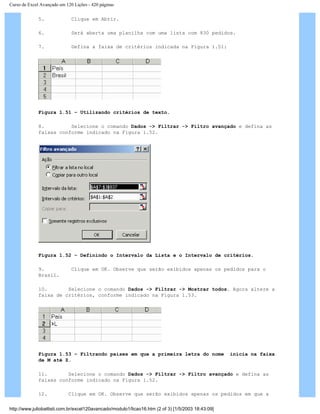 Curso de Excel Avançado em 120 Lições - 420 páginas
5. Clique em Abrir.
6. Será aberta uma planilha com uma lista com 830 pedidos.
7. Defina a faixa de critérios indicada na Figura 1.51:
Figura 1.51 – Utilizando critérios de texto.
8. Selecione o comando Dados -> Filtrar -> Filtro avançado e defina as
faixas conforme indicado na Figura 1.52.
Figura 1.52 – Definindo o Intervalo da Lista e o Intervalo de critérios.
9. Clique em OK. Observe que serão exibidos apenas os pedidos para o
Brasil.
10. Selecione o comando Dados -> Filtrar -> Mostrar todos. Agora altere a
faixa de critérios, conforme indicado na Figura 1.53.
Figura 1.53 – Filtrando países em que a primeira letra do nome inicia na faixa
de M até Z.
11. Selecione o comando Dados -> Filtrar -> Filtro avançado e defina as
faixas conforme indicado na Figura 1.52.
12. Clique em OK. Observe que serão exibidos apenas os pedidos em que a
http://www.juliobattisti.com.br/excel120avancado/modulo1/licao16.htm (2 of 3) [1/5/2003 18:43:09]
 