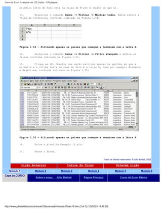 Curso de Excel Avançado em 120 Lições - 420 páginas
primeira letra do País esta na faixa de M até Z (maior do que L).
13. Selecione o comando Dados -> Filtrar -> Mostrar todos. Agora altere a
faixa de critérios, conforme indicado na Figura 1.54.
Figura 1.54 – Filtrando apenas os países que começam e terminam com a letra A.
14. Selecione o comando Dados -> Filtrar -> Filtro avançado e defina as
faixas conforme indicado na Figura 1.52.
15. Clique em OK. Observe que serão exibidos apenas os pedidos em que a
primeira e a última letra do nome do País é a letra A, como por exemplo Alemanha
e Argentina, conforme indicado na Figura 1.55:
Figura 1.55 – Filtrando apenas os países que começam e terminam com a letra A.
16. Salve a planilha Exemplo 12.xls.
17. Feche o Excel.
Todos os direitos reservados: ® Júlio Battisti, 2002
Lição Anterior Índice do Curso Próxima Lição
Módulo 1 Módulo 2 Módulo 3 Módulo 4 Módulo 5 Módulo 6
Capa do CURSO
Sobre o autor: Júlio Battisti Página Principal Curso de Excel Básico
http://www.juliobattisti.com.br/excel120avancado/modulo1/licao16.htm (3 of 3) [1/5/2003 18:43:09]
 
