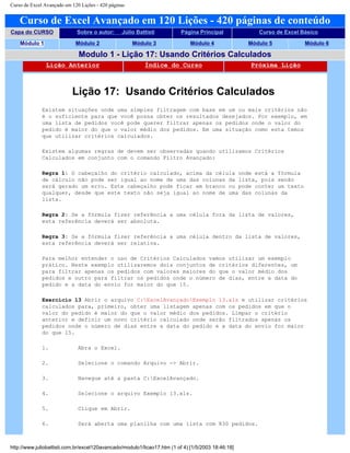 Curso de Excel Avançado em 120 Lições - 420 páginas
Curso de Excel Avançado em 120 Lições - 420 páginas de conteúdo
Capa do CURSO Sobre o autor: Júlio Battisti Página Principal Curso de Excel Básico
Módulo 1 Módulo 2 Módulo 3 Módulo 4 Módulo 5 Módulo 6
Modulo 1 - Lição 17: Usando Critérios Calculados
Lição Anterior Índice do Curso Próxima Lição
Lição 17: Usando Critérios Calculados
Existem situações onde uma simples filtragem com base em um ou mais critérios não
é o suficiente para que você possa obter os resultados desejados. Por exemplo, em
uma lista de pedidos você pode querer filtrar apenas os pedidos onde o valor do
pedido é maior do que o valor médio dos pedidos. Em uma situação como esta temos
que utilizar critérios calculados.
Existem algumas regras de devem ser observadas quando utilizamos Critérios
Calculados em conjunto com o comando Filtro Avançado:
Regra 1: O cabeçalho do critério calculado, acima da célula onde está a fórmula
de cálculo não pode ser igual ao nome de uma das colunas da lista, pois senão
será gerado um erro. Este cabeçalho pode ficar em branco ou pode conter um texto
qualquer, desde que este texto não seja igual ao nome de uma das colunas da
lista.
Regra 2: Se a fórmula fizer referência a uma célula fora da lista de valores,
esta referência deverá ser absoluta.
Regra 3: Se a fórmula fizer referência a uma célula dentro da lista de valores,
esta referência deverá ser relativa.
Para melhor entender o uso de Critérios Calculados vamos utilizar um exemplo
prático. Neste exemplo utilizaremos dois conjuntos de critérios diferentes, um
para filtrar apenas os pedidos com valores maiores do que o valor médio dos
pedidos e outro para filtrar os pedidos onde o número de dias, entre a data do
pedido e a data do envio for maior do que 15.
Exercício 13 Abrir o arquivo C:ExcelAvançadoExemplo 13.xls e utilizar critérios
calculados para, primeiro, obter uma listagem apenas com os pedidos em que o
valor do pedido é maior do que o valor médio dos pedidos. Limpar o critério
anterior e definir um novo critério calculado onde serão filtrados apenas os
pedidos onde o número de dias entre a data do pedido e a data do envio for maior
do que 15.
1. Abra o Excel.
2. Selecione o comando Arquivo -> Abrir.
3. Navegue até a pasta C:ExcelAvançado.
4. Selecione o arquivo Exemplo 13.xls.
5. Clique em Abrir.
6. Será aberta uma planilha com uma lista com 830 pedidos.
http://www.juliobattisti.com.br/excel120avancado/modulo1/licao17.htm (1 of 4) [1/5/2003 18:46:18]
 