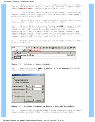 Curso de Excel Avançado em 120 Lições - 420 páginas
7. O primeiro passo é calcular o valor médio dos pedidos em uma célula
fora da lista de pedidos. Vamos usar a célula E1. Na Célula E1 digite a seguinte
fórmula: =MÉDIA(H8:H837). Você obterá um valor de R$ 1525,05.
8. O valor da média calculada será usado como critério (na verdade uma
referência absoluta a célula onde está o valor da média) para filtrar apenas os
pedidos com valores acima da média.
9. Na célula A1 digite o rótulo: Pedidos Acima da Média. Lembre que este
rótulo não pode ser igual ao nome de uma das colunas da lista.
10. Na Célula A2 digite a seguinte fórmula: =H8>$E$1. A célula H8 é onde
está o valor para o primeiro registro. Quando o Excel executa o filtro, ele
inicia pela célula H8. Compara o valor desta célula com o valor da média
calculado na célula E1. Se o valor for maior do que a média, o registro será
selecionado, caso contrário o Excel segue para o próximo registro. Isto será
feito para todos os registras da lista do pedidos. O resultado final é que serão
filtrados apenas os registros com valores acima da média.
11. Na Figura 1.56 temos uma visão geral da definição do cálculo da média e
do critério calculado.
Figura 1.56 – Definindo critérios calculados.
12. Selecione o comando Dados -> Filtrar -> Filtro avançado e defina as
faixas conforme indicado na Figura 1.57.
Figura 1.57 – Definindo o Intervalo da Lista e o Intervalo de critérios.
13. Clique em OK. Observe que serão exibidos apenas os pedidos com valores
acima da média, que é de R$ 1525, 05 conforme indicado na Figura 1.58.
http://www.juliobattisti.com.br/excel120avancado/modulo1/licao17.htm (2 of 4) [1/5/2003 18:46:18]
 
