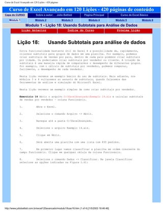 Curso de Excel Avançado em 120 Lições - 420 páginas
Curso de Excel Avançado em 120 Lições - 420 páginas de conteúdo
Capa do CURSO Sobre o autor: Júlio Battisti Página Principal Curso de Excel Básico
Módulo 1 Módulo 2 Módulo 3 Módulo 4 Módulo 5 Módulo 6
Modulo 1 - Lição 18: Usando Subtotais para Análise de Dados
Lição Anterior Índice do Curso Próxima Lição
Lição 18: Usando Subtotais para análise de dados
Outra funcionalidade bastante útil do Excel é a possibilidade de, rapidamente,
criarmos subtotais para grupos de dados em uma planilha. Por exemplo, podemos
criar subtotais de vendas por país, dentro de cada país podemos criar subtotais
por cidade. Ou poderíamos criar subtotais por vendedor ou cliente. A criação de
subtotais é uma maneira rápida de compararmos o desempenho de diferentes grupos.
Por exemplo, com o cálculo de subtotais por vendedor, podemos comparar,
facilmente, o desempenho de cada vendedor.
Nesta lição veremos um exemplo básico do uso de subtotais. Mais adiante, nos
módulos 3 e 4 voltaremos ao assunto de subtotais, quando falaremos das
ferramentas de análise e simulação do Microsoft Excel.
Nesta lição veremos um exemplo simples de como criar subtotais por vendedor.
Exercício 14 Abrir o arquivo C:ExcelAvançadoExemplo 14.xls e calcular subtotais
de vendas por vendedor – coluna Funcionário.
1. Abra o Excel.
2. Selecione o comando Arquivo -> Abrir.
3. Navegue até a pasta C:ExcelAvançado.
4. Selecione o arquivo Exemplo 14.xls.
5. Clique em Abrir.
6. Será aberta uma planilha com uma lista com 830 pedidos.
7. Em primeiro lugar vamos classificar a planilha em ordem crescente do
campo Funcionário. Clique em qualquer célula da coluna Funcionário.
8. Selecione o comando Dados -> Classificar. Na janela Classificar
selecione as opções indicadas na Figura 1.61:
http://www.juliobattisti.com.br/excel120avancado/modulo1/licao18.htm (1 of 4) [1/5/2003 18:46:46]
 