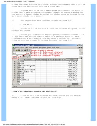 Curso de Excel Avançado em 120 Lições - 420 páginas
valores onde serão efetuados os cálculos. No nosso caso queremos somar o total de
vendas para cada funcionário. Selecione a coluna Valor.
15. Na parte de baixo da janela temos opções para Substituir os subtotais
atuais, caso já existam subtotais calculados; inserir uma quebra de página após
cada subtotal e Resumir abaixo dos dados. Esta último opção, se marcada, faz com
que o excel calcule totais gerais.
16. Suas opções devem estar conforme indicado na Figura 1.62.
17. Clique em OK.
18. O Excel calcula os subtotais e insere uma estrutura de tópicos, no lado
esquerdo da planilha.
19. Observe que a estrutura de tópicos apresenta diferentes níveis: 1, 2 e
3 . Por padrão são exibidos todos os registros e também os subtotais. Esta
visualização não é muito prática. Para ver apenas o subtotal por funcionário,
clique no botão com o número 2, conforme destacado na Figura 1.63:
Figura 1.63 – Exibindo o subtotal por funcionário.
20. Clique no botão 1 da estrutura de níveis. Observe que será exibido
apenas o total geral, conforme indicado na Figura 1.64.
http://www.juliobattisti.com.br/excel120avancado/modulo1/licao18.htm (3 of 4) [1/5/2003 18:46:46]
 