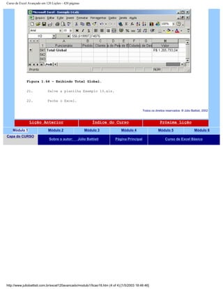 Curso de Excel Avançado em 120 Lições - 420 páginas
Figura 1.64 – Exibindo Total Global.
21. Salve a planilha Exemplo 13.xls.
22. Feche o Excel.
Todos os direitos reservados: ® Júlio Battisti, 2002
Lição Anterior Índice do Curso Próxima Lição
Módulo 1 Módulo 2 Módulo 3 Módulo 4 Módulo 5 Módulo 6
Capa do CURSO
Sobre o autor: Júlio Battisti Página Principal Curso de Excel Básico
http://www.juliobattisti.com.br/excel120avancado/modulo1/licao18.htm (4 of 4) [1/5/2003 18:46:46]
 