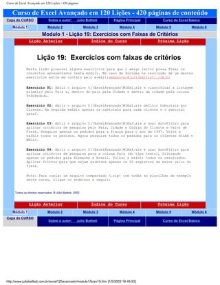 Curso de Excel Avançado em 120 Lições - 420 páginas
Curso de Excel Avançado em 120 Lições - 420 páginas de conteúdo
Capa do CURSO Sobre o autor: Júlio Battisti Página Principal Curso de Excel Básico
Módulo 1 Módulo 2 Módulo 3 Módulo 4 Módulo 5 Módulo 6
Modulo 1 - Lição 19: Exercícios com Faixas de Critérios
Lição Anterior Índice do Curso Próxima Lição
Lição 19: Exercícios com faixas de critérios
Nesta lição proporei alguns exercícios para que o amigo leitor possa fixar os
conceitos apresentados neste módulo. Em caso de dúvidas na resolução de um destes
exercícios entre em contato pelo e-mail:webmaster@juliobattisti.com.br
Exercício 01: Abrir o arquivo C:ExcelAvançadoM1Ex1.xls e classificar a listagem
primeiro pelo País e, dentro do país pela Cidade e dentro da cidade pela coluna
DtDoPedido.
Exercício 02: Abrir o arquivo C:ExcelAvançadoM1Ex2.xls definir Subtotais por
Cliente. Em seguida exibir apenas os subtotais para cada cliente e o subtotal
geral.
Exercício 03: Abrir o arquivo C:ExcelAvançadoM1Ex3.xls e usar AutoFiltro para
aplicar critérios de pesquisa pelo País, Cidade e Código do Cliente e Valor de
Frete. Pesquise apenas os pedidos para a França para o ano de 1997. Volte a
exibir todos os pedidos. Agora pesquise todos os pedidos para os clientes HILAA e
WELLI.
Exercício 04: Abrir o arquivo C:ExcelAvançadoM1Ex4.xls e usar AutoFiltro para
aplicar critérios de pesquisa para a coluna País (do tipo texto), filtrando
apenas os pedidos para Alemanha e Brasil. Voltar a exibir todos os resultados.
Aplicar filtros para que sejam exibidos apenas os 50 registros de maior valor do
frete.
Nota: Para copiar um arquivo compactado (.zip) com todas as planilhas de exemplo
deste curso, clique no endereço a seguir:
Todos os direitos reservados: ® Júlio Battisti, 2002
Lição Anterior Índice do Curso Próxima Lição
Módulo 1 Módulo 2 Módulo 3 Módulo 4 Módulo 5 Módulo 6
Capa do CURSO
Sobre o autor: Júlio Battisti Página Principal Curso de Excel Básico
http://www.juliobattisti.com.br/excel120avancado/modulo1/licao19.htm [1/5/2003 18:46:53]
 