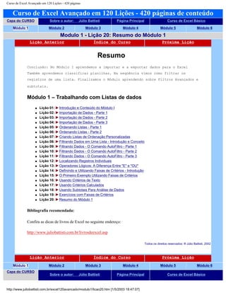 Curso de Excel Avançado em 120 Lições - 420 páginas
Curso de Excel Avançado em 120 Lições - 420 páginas de conteúdo
Capa do CURSO Sobre o autor: Júlio Battisti Página Principal Curso de Excel Básico
Módulo 1 Módulo 2 Módulo 3 Módulo 4 Módulo 5 Módulo 6
Modulo 1 - Lição 20: Resumo do Módulo 1
Lição Anterior Índice do Curso Próxima Lição
Resumo
Conclusão: No Módulo 1 aprendemos a importar e a exportar dados para o Excel
Também aprendemos classificar planilhas. Na seqüência vimos como filtrar os
registros de uma lista. Finalizamos o Módulo aprendendo sobre Filtros Avançados e
subtotais.
Módulo 1 – Trabalhando com Listas de dados
q Lição 01: Introdução e Conteúdo do Módulo I
q Lição 02: Importação de Dados - Parte 1
q Lição 03: Importação de Dados - Parte 2
q Lição 04: Importação de Dados - Parte 3
q Lição 05: Ordenando Listas - Parte 1
q Lição 06: Ordenando Listas - Parte 2
q Lição 07: Criando Listas de Ordenação Personalizadas
q Lição 08: Filtrando Dados em Uma Lista - Introdução e Conceito
q Lição 09: Filtrando Dados - O Comando AutoFiltro - Parte 1
q Lição 10: Filtrando Dados - O Comando AutoFiltro - Parte 2
q Lição 11: Filtrando Dados - O Comando AutoFiltro - Parte 3
q Lição 12: Localizando Registros Individuais
q Lição 13: Operadores Lógicos: A Diferença Entre "E" e "OU"
q Lição 14: Definindo e Utilizando Faixas de Critérios - Introdução
q Lição 15: O Primeiro Exemplo Utilizando Faixas de Critérios
q Lição 16: Usando Critérios de Texto
q Lição 17: Usando Critérios Calculados
q Lição 18: Usando Subtotais Para Análise de Dados
q Lição 19: Exercícios com Faixas de Critérios
q Lição 20: Resumo do Módulo 1
Bibliografia recomendada:
Confira as dicas de livros de Excel no seguinte endereço:
http://www.juliobattisti.com.br/livrosdeexcel.asp
Todos os direitos reservados: ® Júlio Battisti, 2002
Lição Anterior Índice do Curso Próxima Lição
Módulo 1 Módulo 2 Módulo 3 Módulo 4 Módulo 5 Módulo 6
Capa do CURSO
Sobre o autor: Júlio Battisti Página Principal Curso de Excel Básico
http://www.juliobattisti.com.br/excel120avancado/modulo1/licao20.htm [1/5/2003 18:47:07]
 