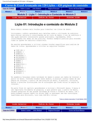 Curso de Excel Avançado em 120 Lições - 420 páginas
Curso de Excel Avançado em 120 Lições - 420 páginas de conteúdo
Capa do CURSO Sobre o autor: Júlio Battisti Página Principal Curso de Excel Básico
Módulo 1 Módulo 2 Módulo 3 Módulo 4 Módulo 5 Módulo 6
Modulo 2 - Lição 1 - Introdução e Conteúdo do Módulo 2
Lição Anterior Índice do Curso Próxima Lição
Lição 01: Introdução e conteúdo do Módulo 2
Neste módulo veremos mais funções para trabalhar com listas de dados.
Iniciaremos o módulo aprendendo mais detalhes sobre a utilização de subtotais
para efetuar cálculos e consolidações em um lista de dados. O uso de subtotais é
uma opção bastante interessante quando precisamos, rapidamente, obter
consolidações dos dados de uma planilha. Veremos exemplos práticas para entender
todas as opções de subtotais disponíveis.
Em seguida aprenderemos a utilizar algumas funções específicas para análise de
dados em listas. Aprenderemos a utilizar as seguintes funções:
q CONT.SE( )
q SOMASE( )
q BDMÉDIA( )
q BDCONTAR( )
q BDCONTARA( )
q BDEXTRAIR( )
q BDMÁX( )
q BDMÍN( )
q BDMULTIPL( )
q BDEST( )
q BDDESVPA( )
q BDSOMA( )
q BDVAREST( )
q BDVARP( )
Na seqüência falaremos sobre validação de dados e acesso aos dados da Internet a
partir do Excel. Conforme veremos neste módulo, é possível acessar dados de uma
página da Internet, a partir de uma planilha do Excel. É possível, inclusive,
manter a planilha sincronizada com as alterações que forem feitas na página da
Internet.
Na parte final do capítulo aprenderemos a utilizar o Microsoft Query. O Query é
uma importante ferramenta de pesquisa, a qual permite que, a partir do Excel,
façamos pesquisas em uma grande variedade de fontes e formatos de dados. Com o
Query podemos acessar dados via driver ODBC ou quaisquer uma das tecnologias
suportadas pela Microsoft, tais como OLE-DB e outras.
Todos os direitos reservados: ® Júlio Battisti, 2002
Lição Anterior Índice do Curso Próxima Lição
Módulo 1 Módulo 2 Módulo 3 Módulo 4 Módulo 5 Módulo 6
Capa do CURSO Sobre o autor: Júlio Battisti Página Principal Curso de Excel Básico
http://www.juliobattisti.com.br/excel120avancado/modulo2/licao1.htm [1/5/2003 18:47:39]
 