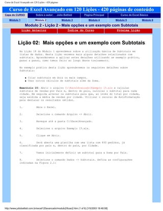Curso de Excel Avançado em 120 Lições - 420 páginas
Curso de Excel Avançado em 120 Lições - 420 páginas de conteúdo
Capa do CURSO Sobre o autor: Júlio Battisti Página Principal Curso de Excel Básico
Módulo 1 Módulo 2 Módulo 3 Módulo 4 Módulo 5 Módulo 6
Modulo 2 - Lição 2 - Mais opções e um exemplo com Subtotais
Lição Anterior Índice do Curso Próxima Lição
Lição 02: Mais opções e um exemplo com Subtotais
Na Lição 18 do Módulo 1 aprendemos sobre a utilização básica de Subtotais em
listas de dados. Nesta lição veremos mais alguns detalhes relacionados com
subtotais. Aprenderemos a aplicar estes detalhes utilizando um exemplo prático,
passo a passo, como temos feito ao longo deste treinamento.
No exemplo prático desta lição aprenderemos os seguintes detalhes sobre
Subtotais:
q Criar subtotais em dois ou mais campos.
q Usar outros cálculos de subtotais além da Soma.
Exercício 15: Abrir o arquivo C:ExcelAvançadoExemplo 15.xls e calcular
subtotais de vendas por País e, dentro do país, calcular o subtotal para cada
cidade. Em seguida alterar os subtotais para que, ao invés do total por cidade,
seja exibida a média de vendas por cidade. Utilizar o recurso de AutoFormatação
para destacar os resultados obtidos.
1. Abra o Excel.
2. Selecione o comando Arquivo -> Abrir.
3. Navegue até a pasta C:ExcelAvançado.
4. Selecione o arquivo Exemplo 15.xls.
5. Clique em Abrir.
6. Será aberta uma planilha com uma lista com 830 pedidos, já
classificada por país e, dentro do país, por Cidade.
7. Vamos inicialmente definir um subtotal para a Soma por País.
8. Selecione o comando Dados -> Subtotais. Defina as configurações
indicadas na Figura 2.1:
http://www.juliobattisti.com.br/excel120avancado/modulo2/licao2.htm (1 of 6) [1/5/2003 18:48:08]
 