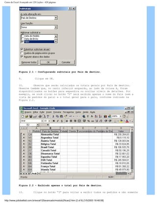 Curso de Excel Avançado em 120 Lições - 420 páginas
Figura 2.1 – Configurando subtotais por País de destino.
9. Clique em OK.
10. Observe que serão calculados os totais gerais por País de destino.
Observe também que, no canto inferior esquerdo, ao lado da coluna A, foram
disponibilizados os botões para expandira ou ocultar níveis de detalhes. Por
exemplo, se você clicar no botão “2” será exibido apenas o nome do País (sem a
lista de pedidos do país) e o total geral para o país, conforme indicado na
Figura 2.2.
Figura 2.2 – Exibindo apenas o total por País de destino.
13. Clique no botão “3” para voltar a exibir todos os pedidos e não somente
http://www.juliobattisti.com.br/excel120avancado/modulo2/licao2.htm (2 of 6) [1/5/2003 18:48:08]
 