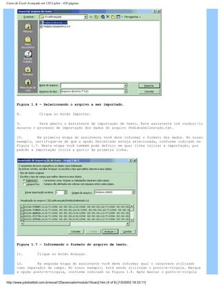 Curso de Excel Avançado em 120 Lições - 420 páginas
Figura 1.6 – Selecionando o arquivo a ser importado.
8. Clique no botão Importar.
9. Será aberto o Assistente de importação de texto. Este assistente irá conduzi-lo
durante o processo de importação dos dados do arquivo PedidosDelimitado.txt.
10. Na primeira etapa do assistente você deve informar o formato dos dados. No nosso
exemplo, certifique-se de que a opção Delimitado esteja selecionada, conforme indicado na
Figura 1.7. Nesta etapa você também pode definir em qual linha iniciar a importação, por
padrão a importação inicia a partir da primeira linha.
Figura 1.7 – Informando o formato do arquivo de texto.
11. Clique no botão Avançar.
12. Na segunda etapa do assistente você deve informar qual o caractere utilizado
como separador de campo. No nosso exemplo, está sendo utilizado o ponto-e-vírgula. Marque
a opção ponto-e-vírgula, conforme indicado na Figura 1.8. Após marcar o ponto-e-vírgula
http://www.juliobattisti.com.br/excel120avancado/modulo1/licao2.htm (4 of 6) [1/5/2003 18:33:11]
 