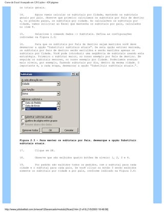 Curso de Excel Avançado em 120 Lições - 420 páginas
os totais gerais.
14. Agora vamos calcular os subtotais por Cidade, mantendo os subtotais
gerais por país. Observe que primeiro calculamos os subtotais por País de destino
e, no próximo passo, os subtotais por cidade. Ao calcularmos os subtotais por
cidade, vamos solicitar ao Excel que mantenha os subtotais por país, calculados
no item 8.
15. Selecione o comando Dados -> Subtotais. Defina as configurações
indicadas na Figura 2.3:
16. Para que os subtotais por País de destino sejam mantidos você deve
desmarcar a opção “Substituir subtotais atuais”. Se esta opção estiver marcada,
os subtotais por País de destino serão excluídos e serão mantidos apenas os
subtotais por Cidade. Você pode introduzir uma seqüência de subtotais usando esta
estratégia. Primeiro o subtotal maior, no nosso exemplo por País de destino. Em
seguida os subtotais menores, no nosso exemplo por Cidade. Poderíamos avançar
mais níveis, por exemplo, fazendo subtotais por dia, dentro da mesma cidade. O
importante é, a cada etapa, desmarcar a opção “Substituir subtotais atuais.”.
Figura 2.3 – Para manter os subtotais por País, desmarque a opção Substituir
subtotais atuais.
17. Clique em OK.
18. Observe que são exibidos quatro botões de níveis: 1, 2, 3 e 4.
19. Por padrão são exibidos todos os pedidos, com o subtotal para cada
cidade e o subtotal para cada país. Se você clicar no botão 3 serão exibidos
somente os subtotais por cidade e por país, conforme indicado na Figura 2.4:
http://www.juliobattisti.com.br/excel120avancado/modulo2/licao2.htm (3 of 6) [1/5/2003 18:48:08]
 