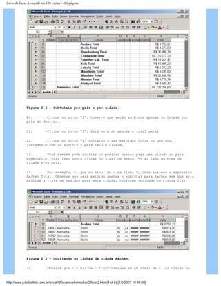 Curso de Excel Avançado em 120 Lições - 420 páginas
Figura 2.4 – Subtotais por país e por cidade.
20. Clique no botão “2”. Observe que serão exibidos apenas os totais por
país de destino.
21. Clique no botão “1”. Será exibido apenas o total geral.
22. Clique no botão “4” voltarão a ser exibidos todos os pedidos,
juntamente com os subtotais para País e Cidade.
23. Você também pode ocultar os pedidos apenas para uma cidade ou país
específico. Para isso basta clicar no sinal de menos (-) ao lado do nome da
cidade e/ou país.
24. Por exemplo, clique no sinal de – na linha 8, onde aparece a expressão
Aachen Total. Observe que será exibido apenas o subtotal para Aachen sem que seja
exibida a lista de pedidos para esta cidade, conforme indicado na Figura 2.5:
Figura 2.5 – Ocultando as linhas da cidade Aachen.
25. Observe que o sinal de – transforma-se em um sinal de +. Ao clicar no
http://www.juliobattisti.com.br/excel120avancado/modulo2/licao2.htm (4 of 6) [1/5/2003 18:48:08]
 