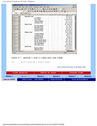 Curso de Excel Avançado em 120 Lições - 420 páginas
Figura 2.7 – Exibindo o total e a média para cada Cidade.
32. Salve a planilha e feche o Excel.
Todos os direitos reservados: ® Júlio Battisti, 2002
Lição Anterior Índice do Curso Próxima Lição
Módulo 1 Módulo 2 Módulo 3 Módulo 4 Módulo 5 Módulo 6
Capa do CURSO Sobre o autor: Júlio Battisti Página Principal Curso de Excel Básico
http://www.juliobattisti.com.br/excel120avancado/modulo2/licao2.htm (6 of 6) [1/5/2003 18:48:08]
 