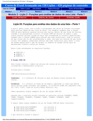 Curso de Excel Avançado em 120 Lições - 420 páginas
Curso de Excel Avançado em 120 Lições - 420 páginas de conteúdo
Capa do CURSO Sobre o autor: Júlio Battisti Página Principal Curso de Excel Básico
Módulo 1 Módulo 2 Módulo 3 Módulo 4 Módulo 5 Módulo 6
Modulo 2 - Lição 3 - Funções para análise de dados de uma Lista - Parte 1
Lição Anterior Índice do Curso Próxima Lição
Lição 03: Funções para análise dos dados de uma lista – Parte 1
A partir desta lição, até a Lição 6 estudaremos uma série de funções utilizadas
para analisar dados em uma lista do Excel. Por exemplo, podemos usar a função
CONT.SE para detectar quantas células não vazias, dentro de uma faixa de células,
atendem a um determinado critério. A função CONT.SE retorna um número o qual
indica quantas células contém um valor que corresponde ao critério especificado.
Podemos usar a função SOMASE para efetuar uma soma condicional, onde os valores
de uma coluna são ou não acrescentados a soma, com base nos valores de uma outra
coluna. Por exemplo, poderíamos efetuar uma soma condicional para obter o total
de vendas apenas para o mês de Outubro ou somente as vendas feitas para um
determinado cliente e assim por diante.
Nesta lição estudaremos as seguintes funções:
q CONT.SE( )
q SOMASE( )
q BDMÉDIA( )
A função CONT.SE:
Esta função calcula o número de células não vazias em um intervalo que
corresponde a determinados critérios.
Sintaxe para a função:
CONT.SE(intervalo;critérios)
Intervalo: é o intervalo de células no qual se deseja contar células não
vazias.
Critérios: é o critério na forma de um número, expressão ou texto que define
quais células serão contadas. Por exemplo, os critérios podem ser expressos como
32, "32", ">32", "José da Silva",”Pedro Pereira”, etc.
Vamos apresentar alguns exemplos de uso da função CONT.SE:
Suponha que o intervalo A1:A10 contenha os seguintes valores "CONTAB", "ADM",
"ADM", "FINAN", “CONTAB”, “CONTAB”, “ADM”, “FINAN”, “CONTAB”, “ADM”
respectivamente.
A seguir temos alguns exemplos de uso da função CONT.SE neste intervalo:
q CONT.SE(A1:A10;"CONTAB") irá retornar 4
q CONT.SE(A1:A10;"ADM") irá retornar 4
q CONT.SE(A1:A10;"FINAN") irá retornar 2
O que retorna a função a seguir:
http://www.juliobattisti.com.br/excel120avancado/modulo2/licao3.htm (1 of 4) [1/5/2003 18:49:11]
 