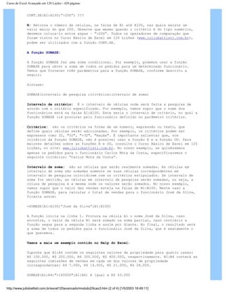 Curso de Excel Avançado em 120 Lições - 420 páginas
CONT.SE(A1:A100;”>200”) ???
R: Retorna o número de células, na faixa de A1 até A100, nas quais existe um
valor maior do que 200. Observe que mesmo quando o critério é do tipo numérico,
devemos coloca-lo entre aspas – “>200”. Todos os operadores de comparação que
foram vistos no Curso Básico de Excel em 120 Lições (www.juliobattisti.com.br),
podem ser utilizados com a função CONT.SE.
A função SOMASE:
A função SOMASE faz uma soma condicional. Por exemplo, podemos usar a função
SOMASE para obter a soma de todos os pedidos para um determinado funcionário.
Temos que fornecer três parâmetros para a função SOMASE, conforme descrito a
seguir:
Sintaxe:
SOMASE(intervalo de pesquisa ;critérios;intervalo de soma)
Intervalo de critério: É o intervalo de células onde será feita a pesquisa de
acordo com o critério especificado. Por exemplo, vamos supor que o nome dos
funcionários está na faixa A1:A100. Este seria o intervalo de critério, no qual a
função SOMASE irá procurar pelo funcionário definido no parâmetro critérios.
Critérios: são os critérios na forma de um número, expressão ou texto, que
define quais células serão adicionadas. Por exemplo, os critérios podem ser
expressos como 32, "32", ">32", "maçãs". É importante salientar que, nos
critérios da função SOMASE, não é possível usar a função E e a função OU. Para
maiores detalhes sobre as funções E e OU, consulte o Curso Básico de Excel em 120
Lições, no site: www.juliobattisti.com.br. No nosso exemplo, se quiséssemos
apenas os pedidos para o funcionário Carlos Mota da Costa, especificaremos o
seguinte critérios: “Carlos Mota da Costa”.
Intervalo de soma: são as células que serão realmente somadas. As células em
intervalo de soma são somadas somente se suas células correspondentes em
intervalo de pesquisa coincidirem com os critérios estipulados. Se intervalo de
soma for omitido, as células em intervalo de pesquisa serão somadas, ou seja, a
coluna de pesquisa é a mesma onde os valores serão somados. No nosso exemplo,
vamos supor que o valor das vendas esteja na faixa de B1:B100. Neste caso a
função SOMASE, para calcular o total de vendas para o funcionário José da Silva,
ficaria assim:
=SOMASE(A1:A100;”José da Silva”;B1:B100)
A função inicia na linha 1. Procura na célula A1 o nome José da Silva, caso
encontre, o valor da célula B1 será somado na soma parcial, caso contrário a
função segue para a segunda linha e assim por diante. No final, o resultado será
a soma de todos os pedidos para o funcionário José da Silva, que é exatamente o
que queremos.
Vamos a mais um exemplo contido no Help do Excel:
Suponha que A1:A4 contém os seguintes valores de propriedade para quatro casas:
R$ 100.000, R$ 200.000, R$ 300.000, R$ 400.000, respectivamente. B1:B4 conterá as
seguintes comissões de vendas em cada um dos valores de propriedade
correspondentes: R$ 7.000, R$ 14.000, R$ 21.000, R$ 28.000.
SOMASE(A1:A4;">160000";B1:B4) é igual a R$ 63.000
http://www.juliobattisti.com.br/excel120avancado/modulo2/licao3.htm (2 of 4) [1/5/2003 18:49:11]
 