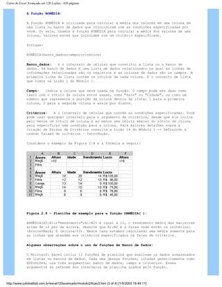 Curso de Excel Avançado em 120 Lições - 420 páginas
A função BDMÉDIA:
A função BDMÉDIA é utilizada para calcular a média dos valores em uma coluna de
uma lista ou banco de dados que coincidirem com as condições especificadas por
você. Ou seja, usamos a função BDMÉDIA para calcular a média dos valores de uma
coluna, valores estes que coincidem com um critério especificado.
Sintaxe:
BDMÉDIA(banco_dados;campo;critérios)
Banco_dados: é o intervalo de células que constitui a lista ou o banco de
dados. Um banco de dados é uma lista de dados relacionados na qual as linhas de
informações relacionadas são os registros e as colunas de dados são os campos. A
primeira linha da lista contém os rótulos de cada coluna. É o conceito de Lista
que vimos na Lição 1 do Módulo 1.
Campo: indica a coluna que será usada na função. O campo pode ser dado como
texto com o rótulo da coluna entre aspas, como "País" ou "Cidade", ou como um
número que represente a posição da coluna dentro da lista: 1 para a primeira
coluna, 2 para a segunda coluna e assim por diante.
Critérios: é o intervalo de células que contém as condições especificadas. Você
pode usar qualquer intervalo para o argumento de critérios, desde que ele inclua
pelo menos um rótulo de coluna e ao menos uma célula abaixo do rótulo de coluna
para especificar uma condição para a coluna. Para maiores detalhes sobre a
criação de Faixas de Critérios consulte a Lição 14 do Módulo 1 -> Definindo e
usando faixas de critérios – Introdução.
Considere o exemplo da Figura 2.8 e a fórmula a seguir:
Figura 2.8 – Planilha de exemplo para a função DBMÉDIA( ):
BDMÉDIA(A5:E11;"Rendimento";A1:B2) é igual a 12, o rendimento médio das macieiras
acima de 10 pés de altura. Observe que A1:B2 é a faixa onde estão os critérios:
(Árvore=Maçã) E (Altura>10). Neste caso estamos calculando uma média somente para
as linhas que atendem aos critérios especificados na faixa de critérios.
Algumas observações sobre o uso de funções de Banco de Dados:
O Microsoft Excel inclui 12 funções de planilha que analisam os dados armazenados
em listas ou bancos de dados. Cada uma dessas funções, citadas genericamente como
BDfunções, usa três argumentos: banco de dados, campo e critérios. Esses
argumentos se referem aos intervalos de planilha usados pela função.
http://www.juliobattisti.com.br/excel120avancado/modulo2/licao3.htm (3 of 4) [1/5/2003 18:49:11]
 