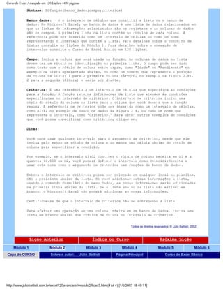 Curso de Excel Avançado em 120 Lições - 420 páginas
Sintaxe: BDfunção(banco_dados;campo;critérios)
Banco_dados: é o intervalo de células que constitui a lista ou o banco de
dados. No Microsoft Excel, um banco de dados é uma lista de dados relacionados em
que as linhas de informações relacionadas são os registros e as colunas de dados
são os campos. A primeira linha da lista contém os rótulos de cada coluna. A
referência pode ser inserida como um intervalo de células ou como um nome
representando o intervalo que contém a lista. Para detalhes sobre o conceito de
listas consulte as lições do Módulo 1. Para detalhes sobre a nomeação de
intervalos consulte o Curso de Excel Básico em 120 lições.
Campo: Indica a coluna que será usada na função. As colunas de dados na lista
devem ter um rótulo de identificação na primeira linha. O campo pode ser dado
como texto com o rótulo de coluna entre aspas, como "Idade" ou "Rendimento" no
exemplo de lista apresentado abaixo, ou como um número que represente a posição
da coluna na lista: 1 para a primeira coluna (Árvore, no exemplo da Figura 2.8),
2 para a segunda (Altura) e assim por diante.
Critérios: É uma referência a um intervalo de células que especifica as condições
para a função. A função retorna informações da lista que atendem às condições
especificadas no intervalo de critérios. O intervalo de critérios inclui uma
cópia do rótulo da coluna na lista para a coluna que você deseja que a função
resuma. A referência de critérios pode ser inserida como um intervalo de células,
como A1:F2 no exemplo de banco de dados da Figura 2.8, ou como um nome que
represente o intervalo, como "Critérios." Para obter outros exemplos de condições
que você possa especificar como critérios, clique em.
Dicas:
Você pode usar qualquer intervalo para o argumento de critérios, desde que ele
inclua pelo menos um rótulo de coluna e ao menos uma célula abaixo do rótulo de
coluna para especificar a condição.
Por exemplo, se o intervalo G1:G2 contiver o rótulo de coluna Receita em G1 e a
quantia 10.000 em G2, você poderá definir o intervalo como CoincidirReceita e
usar este nome como o argumento de critérios nas funções de banco de dados.
Embora o intervalo de critérios possa ser colocado em qualquer local na planilha,
não o posicione abaixo da lista. Se você adicionar outras informações à lista,
usando o comando Formulário do menu Dados, as novas informações serão adicionadas
na primeira linha abaixo da lista. Se a linha abaixo da lista não estiver em
branco, o Microsoft Excel não poderá adicionar as novas informações.
Certifique-se de que o intervalo de critérios não se sobreponha à lista.
Para efetuar uma operação em uma coluna inteira em um banco de dados, insira uma
linha em branco abaixo dos rótulos de coluna no intervalo de critérios.
Todos os direitos reservados: ® Júlio Battisti, 2002
Lição Anterior Índice do Curso Próxima Lição
Módulo 1 Módulo 2 Módulo 3 Módulo 4 Módulo 5 Módulo 6
Capa do CURSO Sobre o autor: Júlio Battisti Página Principal Curso de Excel Básico
http://www.juliobattisti.com.br/excel120avancado/modulo2/licao3.htm (4 of 4) [1/5/2003 18:49:11]
 