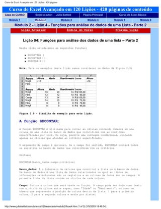 Curso de Excel Avançado em 120 Lições - 420 páginas
Curso de Excel Avançado em 120 Lições - 420 páginas de conteúdo
Capa do CURSO Sobre o autor: Júlio Battisti Página Principal Curso de Excel Básico
Módulo 1 Módulo 2 Módulo 3 Módulo 4 Módulo 5 Módulo 6
Modulo 2 - Lição 4 - Funções para análise de dados de uma Lista - Parte 2
Lição Anterior Índice do Curso Próxima Lição
Lição 04: Funções para análise dos dados de uma lista – Parte 2
Nesta lição estudaremos as seguintes funções:
q BDCONTAR( )
q BDCONTARA( )
q BDEXTRAIR( )
Nota: Para os exemplos desta lição vamos considerar os dados da Figura 2.9:
Figura 2.9 – Planilha de exemplo para esta lição.
A função BDCONTAR:
A função BDCONTAR é utilizada para contar as células contendo números em uma
coluna de uma lista ou banco de dados que coincidirem com as condições
especificadas por você. Ou seja, permite uma contagem condicional, contando
apenas as células que atendem ao critério especificado.
O argumento de campo é opcional. Se o campo for omitido, BDCONTAR contará todos
os registros no banco de dados que coincidirem com os critérios.
Sintaxe:
BDCONTAR(banco_dados;campo;critérios)
Banco_dados: É o intervalo de células que constitui a lista ou o banco de dados.
Um banco de dados é uma lista de dados relacionados na qual as linhas de
informações relacionadas são os registros e as colunas de dados são os campos. A
primeira linha da lista contém os rótulos de cada coluna.
Campo: Indica a coluna que será usada na função. O campo pode ser dado como texto
com o rótulo da coluna entre aspas, como "Idade" ou "Rendimento", ou como um
número que represente a posição da coluna dentro da lista: 1 para a primeira
coluna, 2 para a segunda coluna e assim por diante.
http://www.juliobattisti.com.br/excel120avancado/modulo2/licao4.htm (1 of 3) [1/5/2003 18:49:34]
 