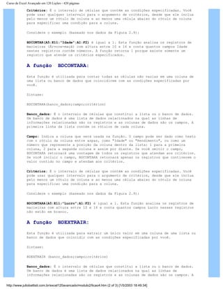 Curso de Excel Avançado em 120 Lições - 420 páginas
Critérios: É o intervalo de células que contém as condições especificadas. Você
pode usar qualquer intervalo para o argumento de critérios, desde que ele inclua
pelo menos um rótulo de coluna e ao menos uma célula abaixo do rótulo de coluna
para especificar uma condição para a coluna.
Considere o exemplo (baseado nos dados da Figura 2.9):
BDCONTAR(A5:E11;"Idade";A1:F2) é igual a 1. Esta função analisa os registros de
macieiras (Árvore=maçã) com altura entre 10 e 16 e conta quantos campos Idade
nestes registros contêm números. A função retorna 1 porque existe somente um
registro que atende os critérios especificados.
A função BDCONTARA:
Esta função é utilizada para contar todas as células não vazias em uma coluna de
uma lista ou banco de dados que coincidirem com as condições especificadas por
você.
Sintaxe:
BDCONTARA(banco_dados;campo;critérios)
Banco_dados: É o intervalo de células que constitui a lista ou o banco de dados.
Um banco de dados é uma lista de dados relacionados na qual as linhas de
informações relacionadas são os registros e as colunas de dados são os campos. A
primeira linha da lista contém os rótulos de cada coluna.
Campo: Indica a coluna que será usada na função. O campo pode ser dado como texto
com o rótulo da coluna entre aspas, como "Idade" ou "Rendimento", ou como um
número que represente a posição da coluna dentro da lista: 1 para a primeira
coluna, 2 para a segunda coluna e assim por diante. Se você omitir o campo,
BDCONTARA retornará uma contagem de todos os registros que atendam aos critérios.
Se você incluir o campo, BDCONTARA retornará apenas os registros que contiverem o
valor contido no campo e atendam aos critérios.
Critérios: É o intervalo de células que contém as condições especificadas. Você
pode usar qualquer intervalo para o argumento de critérios, desde que ele inclua
pelo menos um rótulo de coluna e ao menos uma célula abaixo do rótulo de coluna
para especificar uma condição para a coluna.
Considere o exemplo (baseado nos dados da Figura 2.9):
BDCONTARA(A5:E11;"Lucro";A1:F2) é igual a 1. Esta função analisa os registros de
macieiras com altura entre 10 e 16 e conta quantos campos Lucro nesses registros
não estão em branco.
A função BDEXTRAIR:
Esta função é utilizada para extrair um único valor em uma coluna de uma lista ou
banco de dados que coincidir com as condições especificadas por você.
Sintaxe:
BDEXTRAIR (banco_dados;campo;critérios)
Banco_dados: É o intervalo de células que constitui a lista ou o banco de dados.
Um banco de dados é uma lista de dados relacionados na qual as linhas de
informações relacionadas são os registros e as colunas de dados são os campos. A
http://www.juliobattisti.com.br/excel120avancado/modulo2/licao4.htm (2 of 3) [1/5/2003 18:49:34]
 